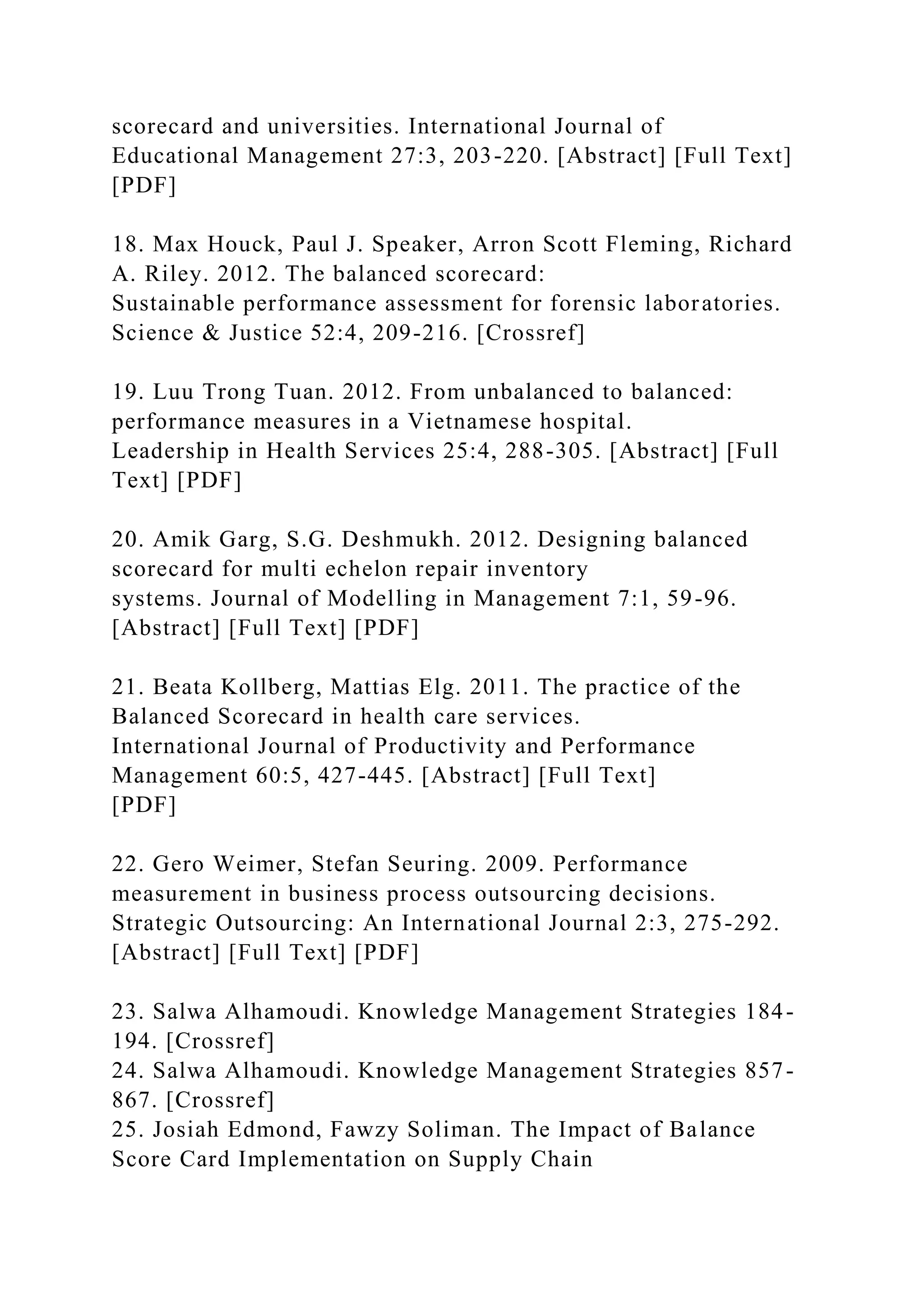 scorecard and universities. International Journal of
Educational Management 27:3, 203-220. [Abstract] [Full Text]
[PDF]
18. Max Houck, Paul J. Speaker, Arron Scott Fleming, Richard
A. Riley. 2012. The balanced scorecard:
Sustainable performance assessment for forensic laboratories.
Science & Justice 52:4, 209-216. [Crossref]
19. Luu Trong Tuan. 2012. From unbalanced to balanced:
performance measures in a Vietnamese hospital.
Leadership in Health Services 25:4, 288-305. [Abstract] [Full
Text] [PDF]
20. Amik Garg, S.G. Deshmukh. 2012. Designing balanced
scorecard for multi echelon repair inventory
systems. Journal of Modelling in Management 7:1, 59-96.
[Abstract] [Full Text] [PDF]
21. Beata Kollberg, Mattias Elg. 2011. The practice of the
Balanced Scorecard in health care services.
International Journal of Productivity and Performance
Management 60:5, 427-445. [Abstract] [Full Text]
[PDF]
22. Gero Weimer, Stefan Seuring. 2009. Performance
measurement in business process outsourcing decisions.
Strategic Outsourcing: An International Journal 2:3, 275-292.
[Abstract] [Full Text] [PDF]
23. Salwa Alhamoudi. Knowledge Management Strategies 184-
194. [Crossref]
24. Salwa Alhamoudi. Knowledge Management Strategies 857-
867. [Crossref]
25. Josiah Edmond, Fawzy Soliman. The Impact of Balance
Score Card Implementation on Supply Chain
 