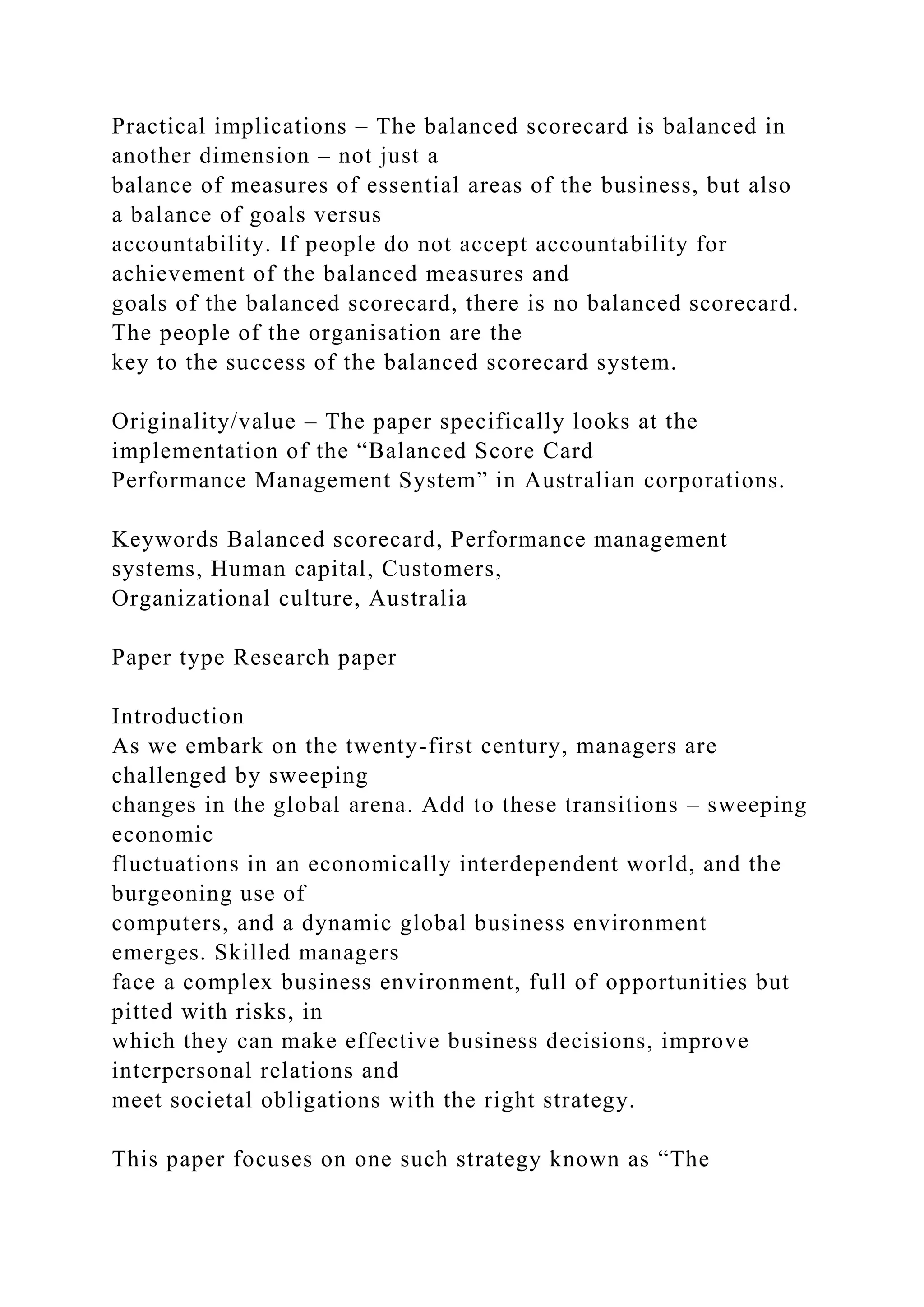 Practical implications – The balanced scorecard is balanced in
another dimension – not just a
balance of measures of essential areas of the business, but also
a balance of goals versus
accountability. If people do not accept accountability for
achievement of the balanced measures and
goals of the balanced scorecard, there is no balanced scorecard.
The people of the organisation are the
key to the success of the balanced scorecard system.
Originality/value – The paper specifically looks at the
implementation of the “Balanced Score Card
Performance Management System” in Australian corporations.
Keywords Balanced scorecard, Performance management
systems, Human capital, Customers,
Organizational culture, Australia
Paper type Research paper
Introduction
As we embark on the twenty-first century, managers are
challenged by sweeping
changes in the global arena. Add to these transitions – sweeping
economic
fluctuations in an economically interdependent world, and the
burgeoning use of
computers, and a dynamic global business environment
emerges. Skilled managers
face a complex business environment, full of opportunities but
pitted with risks, in
which they can make effective business decisions, improve
interpersonal relations and
meet societal obligations with the right strategy.
This paper focuses on one such strategy known as “The
 