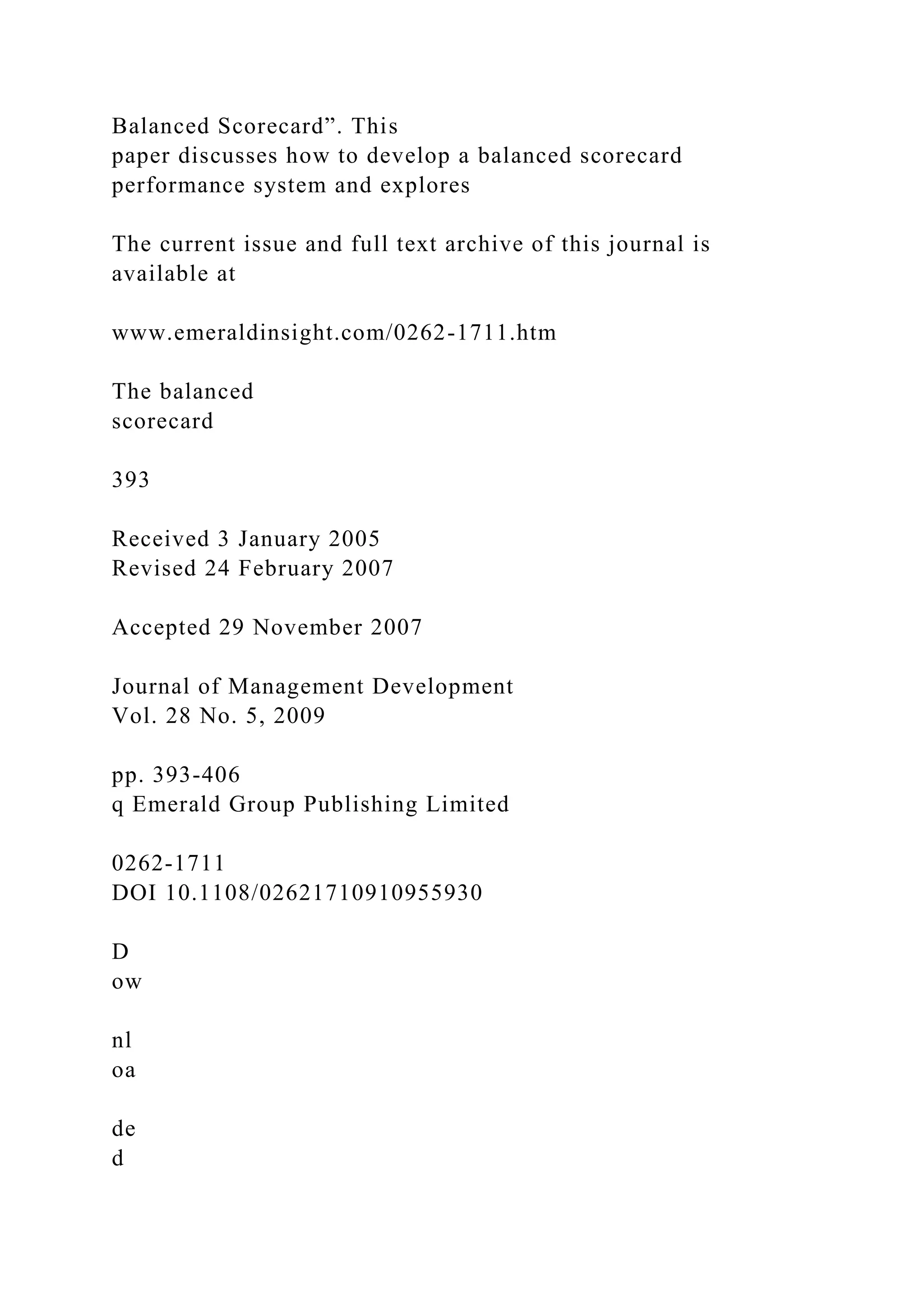 Balanced Scorecard”. This
paper discusses how to develop a balanced scorecard
performance system and explores
The current issue and full text archive of this journal is
available at
www.emeraldinsight.com/0262-1711.htm
The balanced
scorecard
393
Received 3 January 2005
Revised 24 February 2007
Accepted 29 November 2007
Journal of Management Development
Vol. 28 No. 5, 2009
pp. 393-406
q Emerald Group Publishing Limited
0262-1711
DOI 10.1108/02621710910955930
D
ow
nl
oa
de
d
 