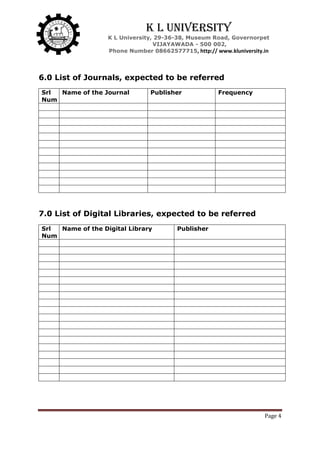 Page 4
K L University
K L University, 29-36-38, Museum Road, Governorpet
VIJAYAWADA - 500 002,
Phone Number 08662577715, http:// www.kluniversity.in
6.0 List of Journals, expected to be referred
Srl
Num
Name of the Journal Publisher Frequency
7.0 List of Digital Libraries, expected to be referred
Srl
Num
Name of the Digital Library Publisher
 