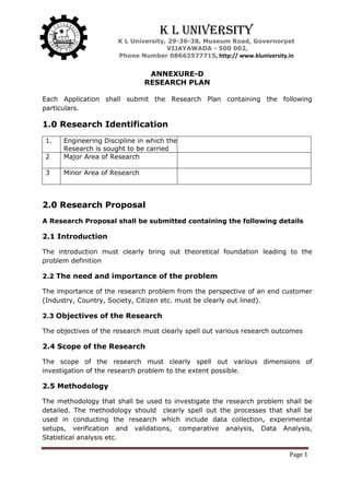 Page 1
K L University
K L University, 29-36-38, Museum Road, Governorpet
VIJAYAWADA - 500 002,
Phone Number 08662577715, http:// www.kluniversity.in
ANNEXURE-D
RESEARCH PLAN
Each Application shall submit the Research Plan containing the following
particulars.
1.0 Research Identification
1. Engineering Discipline in which the
Research is sought to be carried
2 Major Area of Research
3 Minor Area of Research
2.0 Research Proposal
A Research Proposal shall be submitted containing the following details
2.1 Introduction
The introduction must clearly bring out theoretical foundation leading to the
problem definition
2.2 The need and importance of the problem
The importance of the research problem from the perspective of an end customer
(Industry, Country, Society, Citizen etc. must be clearly out lined).
2.3 Objectives of the Research
The objectives of the research must clearly spell out various research outcomes
2.4 Scope of the Research
The scope of the research must clearly spell out various dimensions of
investigation of the research problem to the extent possible.
2.5 Methodology
The methodology that shall be used to investigate the research problem shall be
detailed. The methodology should clearly spell out the processes that shall be
used in conducting the research which include data collection, experimental
setups, verification and validations, comparative analysis, Data Analysis,
Statistical analysis etc.
 