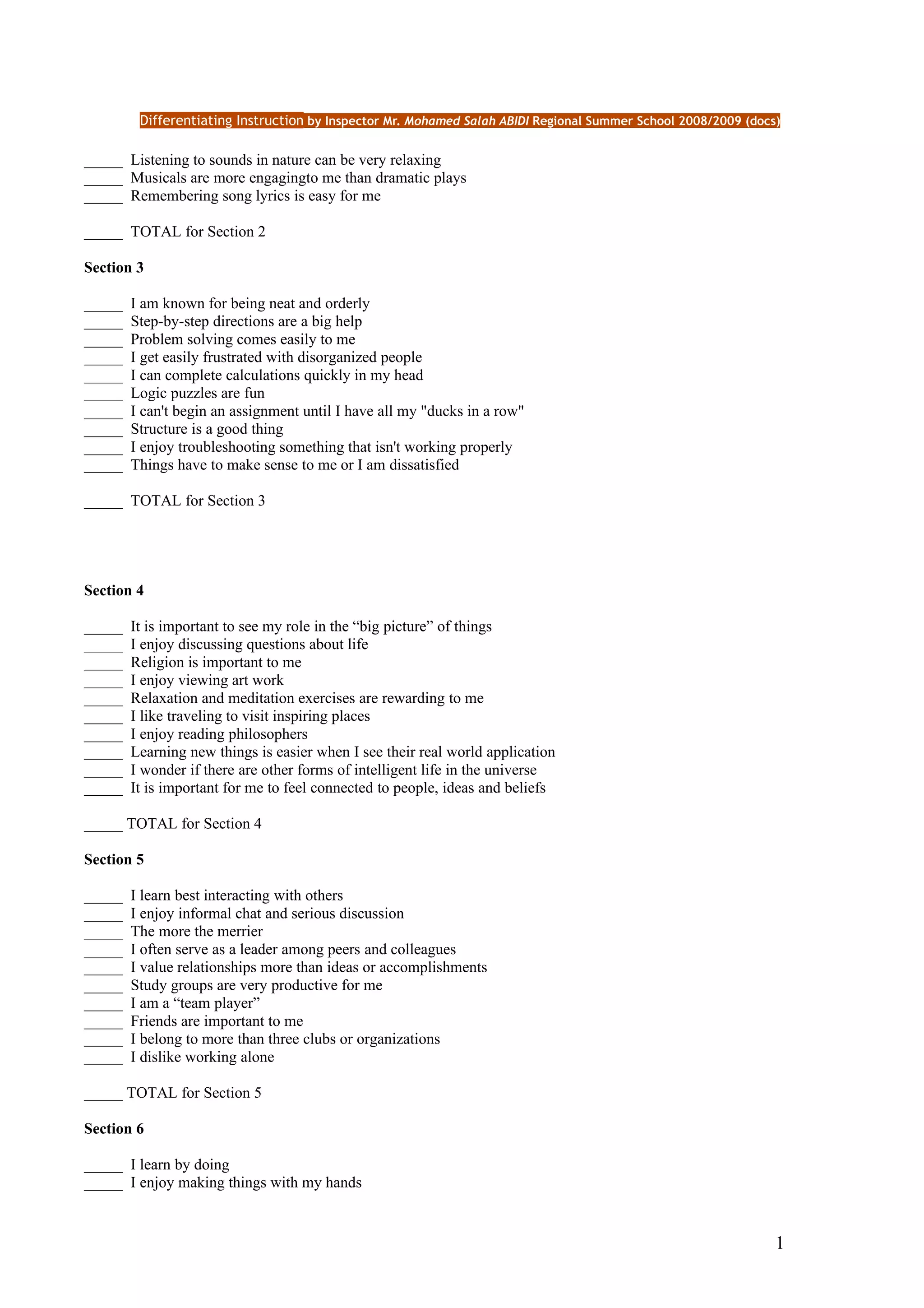 Differentiating Instruction by Inspector Mr. Mohamed Salah ABIDI Regional Summer School 2008/2009 (docs)

_____ Listening to sounds in nature can be very relaxing
_____ Musicals are more engagingto me than dramatic plays
_____ Remembering song lyrics is easy for me

_____ TOTAL for Section 2

Section 3

_____   I am known for being neat and orderly
_____   Step-by-step directions are a big help
_____   Problem solving comes easily to me
_____   I get easily frustrated with disorganized people
_____   I can complete calculations quickly in my head
_____   Logic puzzles are fun
_____   I can't begin an assignment until I have all my "ducks in a row"
_____   Structure is a good thing
_____   I enjoy troubleshooting something that isn't working properly
_____   Things have to make sense to me or I am dissatisfied

_____ TOTAL for Section 3




Section 4

_____   It is important to see my role in the “big picture” of things
_____   I enjoy discussing questions about life
_____   Religion is important to me
_____   I enjoy viewing art work
_____   Relaxation and meditation exercises are rewarding to me
_____   I like traveling to visit inspiring places
_____   I enjoy reading philosophers
_____   Learning new things is easier when I see their real world application
_____   I wonder if there are other forms of intelligent life in the universe
_____   It is important for me to feel connected to people, ideas and beliefs

_____ TOTAL for Section 4

Section 5

_____   I learn best interacting with others
_____   I enjoy informal chat and serious discussion
_____   The more the merrier
_____   I often serve as a leader among peers and colleagues
_____   I value relationships more than ideas or accomplishments
_____   Study groups are very productive for me
_____   I am a “team player”
_____   Friends are important to me
_____   I belong to more than three clubs or organizations
_____   I dislike working alone

_____ TOTAL for Section 5

Section 6

_____ I learn by doing
_____ I enjoy making things with my hands


                                                                                                                1
 
