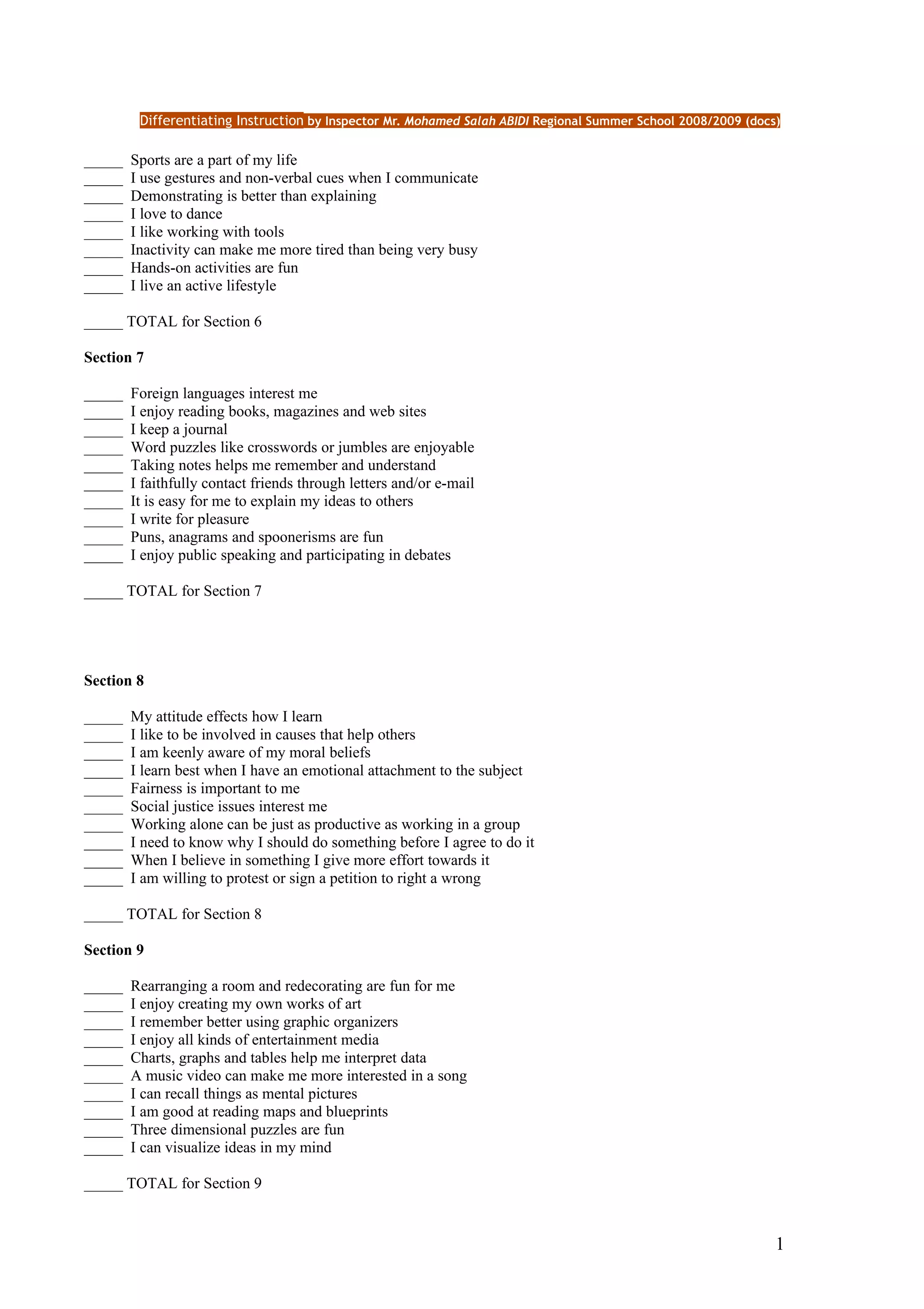Differentiating Instruction by Inspector Mr. Mohamed Salah ABIDI Regional Summer School 2008/2009 (docs)

_____   Sports are a part of my life
_____   I use gestures and non-verbal cues when I communicate
_____   Demonstrating is better than explaining
_____   I love to dance
_____   I like working with tools
_____   Inactivity can make me more tired than being very busy
_____   Hands-on activities are fun
_____   I live an active lifestyle

_____ TOTAL for Section 6

Section 7

_____   Foreign languages interest me
_____   I enjoy reading books, magazines and web sites
_____   I keep a journal
_____   Word puzzles like crosswords or jumbles are enjoyable
_____   Taking notes helps me remember and understand
_____   I faithfully contact friends through letters and/or e-mail
_____   It is easy for me to explain my ideas to others
_____   I write for pleasure
_____   Puns, anagrams and spoonerisms are fun
_____   I enjoy public speaking and participating in debates

_____ TOTAL for Section 7




Section 8

_____   My attitude effects how I learn
_____   I like to be involved in causes that help others
_____   I am keenly aware of my moral beliefs
_____   I learn best when I have an emotional attachment to the subject
_____   Fairness is important to me
_____   Social justice issues interest me
_____   Working alone can be just as productive as working in a group
_____   I need to know why I should do something before I agree to do it
_____   When I believe in something I give more effort towards it
_____   I am willing to protest or sign a petition to right a wrong

_____ TOTAL for Section 8

Section 9

_____   Rearranging a room and redecorating are fun for me
_____   I enjoy creating my own works of art
_____   I remember better using graphic organizers
_____   I enjoy all kinds of entertainment media
_____   Charts, graphs and tables help me interpret data
_____   A music video can make me more interested in a song
_____   I can recall things as mental pictures
_____   I am good at reading maps and blueprints
_____   Three dimensional puzzles are fun
_____   I can visualize ideas in my mind

_____ TOTAL for Section 9


                                                                                                                1
 