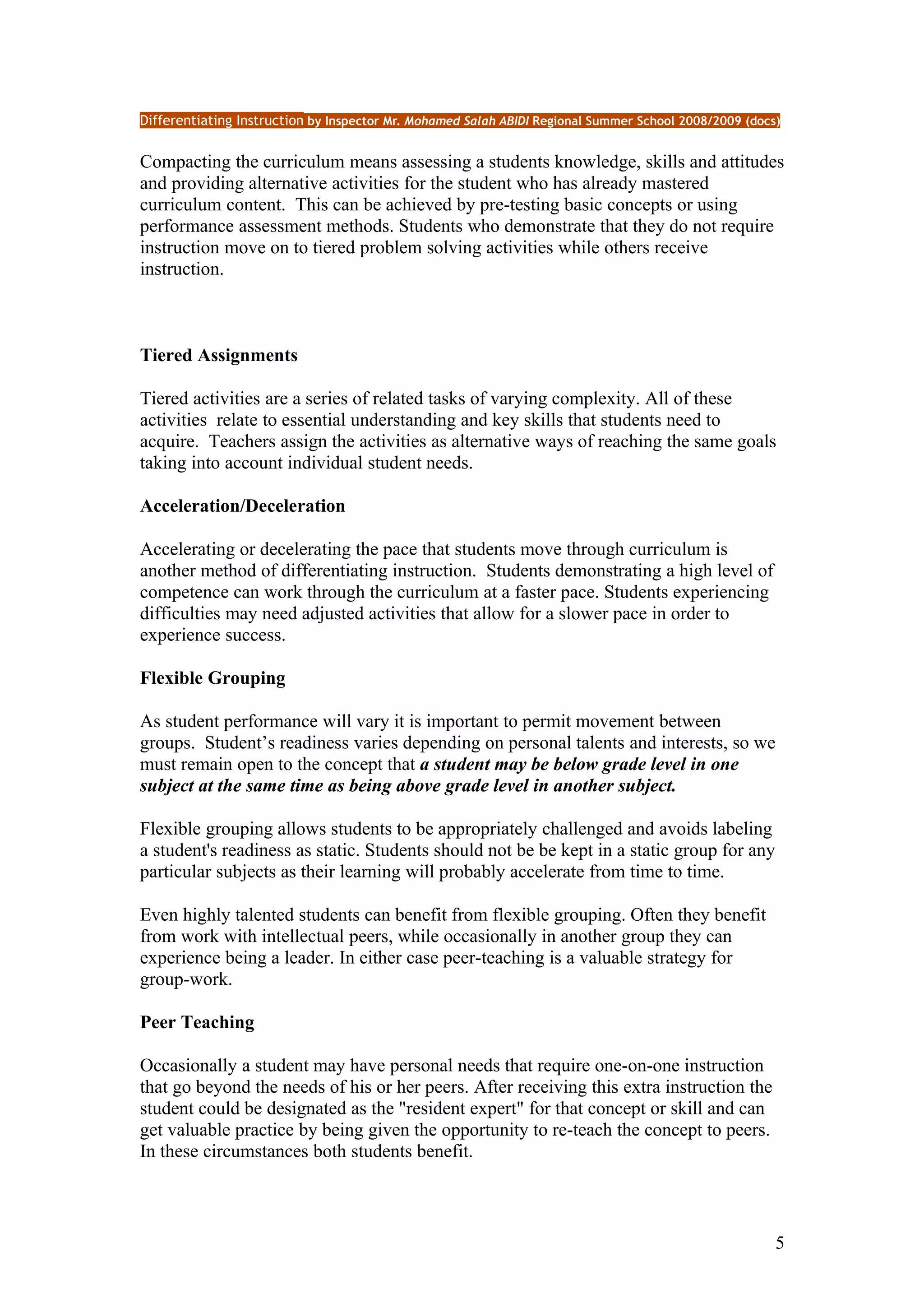 Differentiating Instruction by Inspector Mr. Mohamed Salah ABIDI Regional Summer School 2008/2009 (docs)


Compacting the curriculum means assessing a students knowledge, skills and attitudes
and providing alternative activities for the student who has already mastered
curriculum content. This can be achieved by pre-testing basic concepts or using
performance assessment methods. Students who demonstrate that they do not require
instruction move on to tiered problem solving activities while others receive
instruction.



Tiered Assignments

Tiered activities are a series of related tasks of varying complexity. All of these
activities relate to essential understanding and key skills that students need to
acquire. Teachers assign the activities as alternative ways of reaching the same goals
taking into account individual student needs.

Acceleration/Deceleration

Accelerating or decelerating the pace that students move through curriculum is
another method of differentiating instruction. Students demonstrating a high level of
competence can work through the curriculum at a faster pace. Students experiencing
difficulties may need adjusted activities that allow for a slower pace in order to
experience success.

Flexible Grouping

As student performance will vary it is important to permit movement between
groups. Student’s readiness varies depending on personal talents and interests, so we
must remain open to the concept that a student may be below grade level in one
subject at the same time as being above grade level in another subject.

Flexible grouping allows students to be appropriately challenged and avoids labeling
a student's readiness as static. Students should not be be kept in a static group for any
particular subjects as their learning will probably accelerate from time to time.

Even highly talented students can benefit from flexible grouping. Often they benefit
from work with intellectual peers, while occasionally in another group they can
experience being a leader. In either case peer-teaching is a valuable strategy for
group-work.

Peer Teaching

Occasionally a student may have personal needs that require one-on-one instruction
that go beyond the needs of his or her peers. After receiving this extra instruction the
student could be designated as the "resident expert" for that concept or skill and can
get valuable practice by being given the opportunity to re-teach the concept to peers.
In these circumstances both students benefit.



                                                                                                       5
 