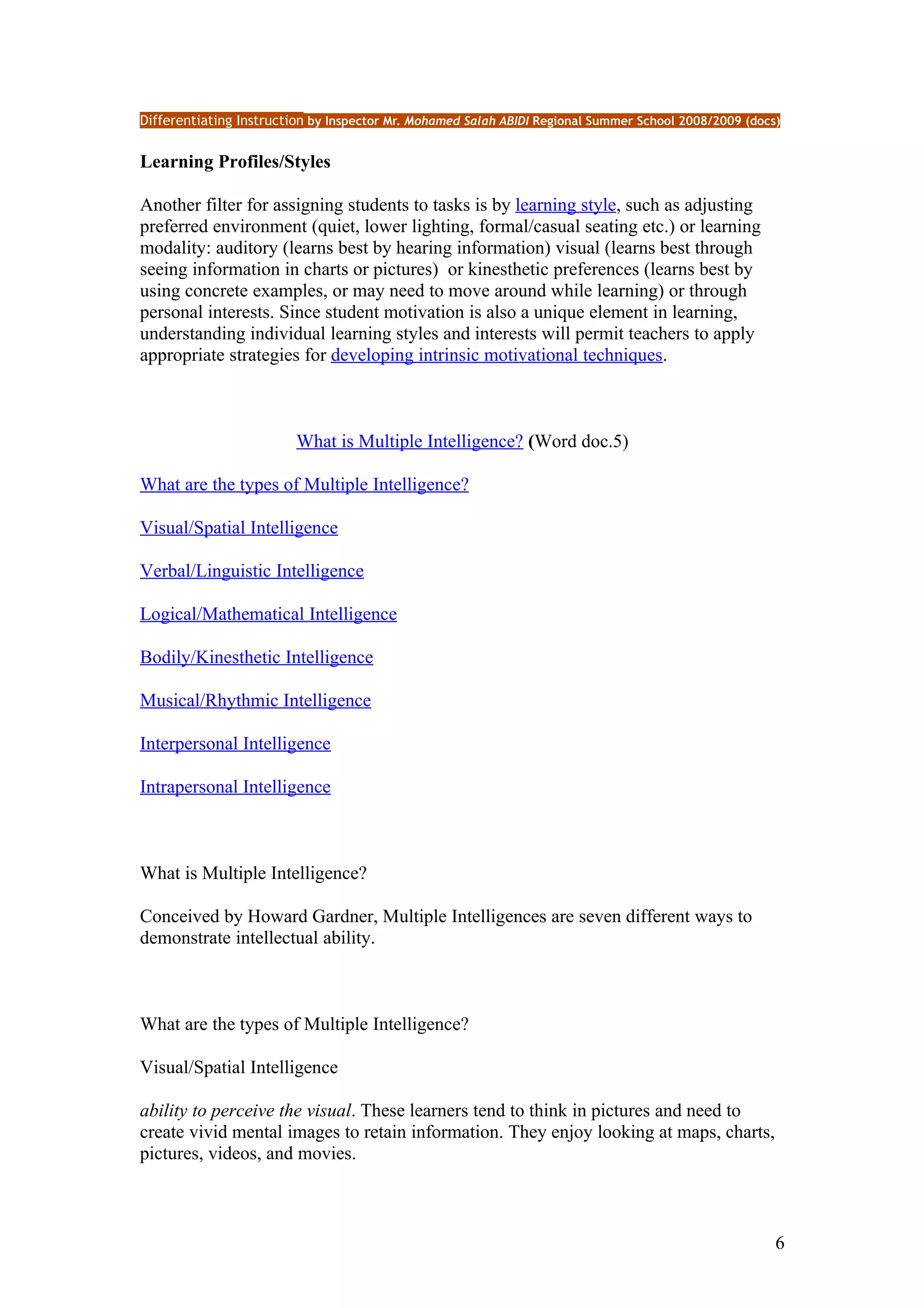 Differentiating Instruction by Inspector Mr. Mohamed Salah ABIDI Regional Summer School 2008/2009 (docs)


Learning Profiles/Styles

Another filter for assigning students to tasks is by learning style, such as adjusting
preferred environment (quiet, lower lighting, formal/casual seating etc.) or learning
modality: auditory (learns best by hearing information) visual (learns best through
seeing information in charts or pictures) or kinesthetic preferences (learns best by
using concrete examples, or may need to move around while learning) or through
personal interests. Since student motivation is also a unique element in learning,
understanding individual learning styles and interests will permit teachers to apply
appropriate strategies for developing intrinsic motivational techniques.



                         What is Multiple Intelligence? (Word doc.5)

What are the types of Multiple Intelligence?

Visual/Spatial Intelligence

Verbal/Linguistic Intelligence

Logical/Mathematical Intelligence

Bodily/Kinesthetic Intelligence

Musical/Rhythmic Intelligence

Interpersonal Intelligence

Intrapersonal Intelligence



What is Multiple Intelligence?

Conceived by Howard Gardner, Multiple Intelligences are seven different ways to
demonstrate intellectual ability.



What are the types of Multiple Intelligence?

Visual/Spatial Intelligence

ability to perceive the visual. These learners tend to think in pictures and need to
create vivid mental images to retain information. They enjoy looking at maps, charts,
pictures, videos, and movies.



                                                                                                       6
 