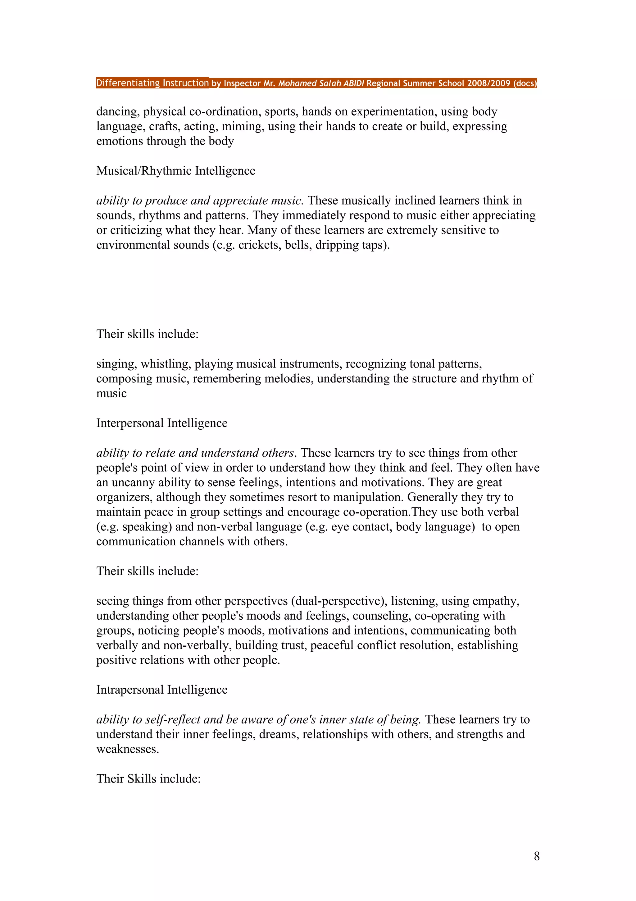 Differentiating Instruction by Inspector Mr. Mohamed Salah ABIDI Regional Summer School 2008/2009 (docs)


dancing, physical co-ordination, sports, hands on experimentation, using body
language, crafts, acting, miming, using their hands to create or build, expressing
emotions through the body

Musical/Rhythmic Intelligence

ability to produce and appreciate music. These musically inclined learners think in
sounds, rhythms and patterns. They immediately respond to music either appreciating
or criticizing what they hear. Many of these learners are extremely sensitive to
environmental sounds (e.g. crickets, bells, dripping taps).




Their skills include:

singing, whistling, playing musical instruments, recognizing tonal patterns,
composing music, remembering melodies, understanding the structure and rhythm of
music

Interpersonal Intelligence

ability to relate and understand others. These learners try to see things from other
people's point of view in order to understand how they think and feel. They often have
an uncanny ability to sense feelings, intentions and motivations. They are great
organizers, although they sometimes resort to manipulation. Generally they try to
maintain peace in group settings and encourage co-operation.They use both verbal
(e.g. speaking) and non-verbal language (e.g. eye contact, body language) to open
communication channels with others.

Their skills include:

seeing things from other perspectives (dual-perspective), listening, using empathy,
understanding other people's moods and feelings, counseling, co-operating with
groups, noticing people's moods, motivations and intentions, communicating both
verbally and non-verbally, building trust, peaceful conflict resolution, establishing
positive relations with other people.

Intrapersonal Intelligence

ability to self-reflect and be aware of one's inner state of being. These learners try to
understand their inner feelings, dreams, relationships with others, and strengths and
weaknesses.

Their Skills include:




                                                                                                       8
 