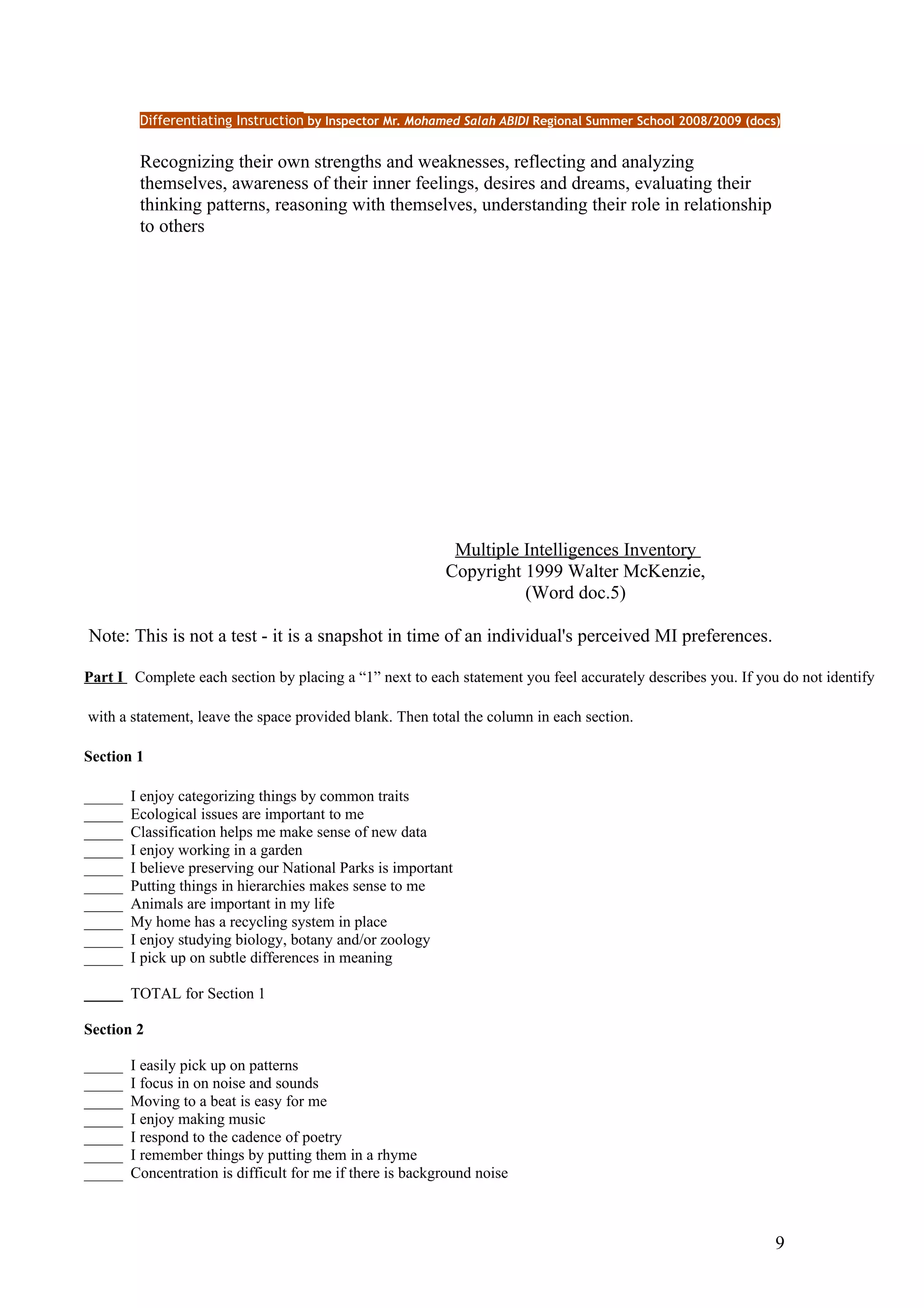 Differentiating Instruction by Inspector Mr. Mohamed Salah ABIDI Regional Summer School 2008/2009 (docs)


         Recognizing their own strengths and weaknesses, reflecting and analyzing
         themselves, awareness of their inner feelings, desires and dreams, evaluating their
         thinking patterns, reasoning with themselves, understanding their role in relationship
         to others




                                                            Multiple Intelligences Inventory
                                                           Copyright 1999 Walter McKenzie,
                                                                     (Word doc.5)

Note: This is not a test - it is a snapshot in time of an individual's perceived MI preferences.

Part I Complete each section by placing a “1” next to each statement you feel accurately describes you. If you do not identify

with a statement, leave the space provided blank. Then total the column in each section.

Section 1

_____   I enjoy categorizing things by common traits
_____   Ecological issues are important to me
_____   Classification helps me make sense of new data
_____   I enjoy working in a garden
_____   I believe preserving our National Parks is important
_____   Putting things in hierarchies makes sense to me
_____   Animals are important in my life
_____   My home has a recycling system in place
_____   I enjoy studying biology, botany and/or zoology
_____   I pick up on subtle differences in meaning

_____ TOTAL for Section 1

Section 2

_____   I easily pick up on patterns
_____   I focus in on noise and sounds
_____   Moving to a beat is easy for me
_____   I enjoy making music
_____   I respond to the cadence of poetry
_____   I remember things by putting them in a rhyme
_____   Concentration is difficult for me if there is background noise



                                                                                                                9
 