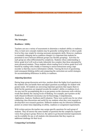 Differentiating Instruction by Inspector Mr. Mohamed Salah ABIDI Regional Summer School 2008/2009 (docs)




Word doc.3

The Strategies:

Readiness / Ability

Teachers can use a variety of assessments to determine a student's ability or readiness.
Also, to learn new concepts students may be generally working below or above grade
level or they may simply be missing necessary prerequisite skills. However, readiness
is constantly changing and as readiness changes it is important that students be
permitted to move between different groups (see flexible grouping). Activities for
each group are often differentiated by complexity. Students whose understanding is
below grade level will work at tasks inherently less complex than those attempted by
more advanced students. Those students whose reading level is below grade level will
benefit by reading with a buddy or listening to stories/instructions using a tape
recorder so that they receive information verbally. Varying the level of questioning
(and consequent thinking skills) and compacting the curriculum are useful strategies
for accommodating differences in ability or readiness.

Adjusting Questions

During large group discussion activities, teachers direct the higher level questions to
the students who can handle them and adjust questions accordingly for student with
greater needs. All students are answering important questions that require them to
think but the questions are targeted towards the student’s ability or readiness level.
An easy tool for accomplishing this is to put posters on the classroom walls with key
words that identify the varying levels of thinking. For example, put 6 posters on the
walls (based on Bloom's taxonomy) one for Knowledge, Comprehension,
Application, Analysis, Synthesis and Evaluation. These were useful cues for me when
conducting class discussions and useful for my students when they were required to
develop their own research questions. Different students may be referred to different
posters at certain times depending on ability, readiness or assignment requirements.

With written quizzes the teacher may assign specific questions for each group of
students. They all answer the same number of questions but the complexity required
varies from group to group. However, the option to go beyond minimal requirements
can be available for any or all students who demonstrate that they require an
additional challenge for their level.

Compacting Curriculum


                                                                                                       4
 