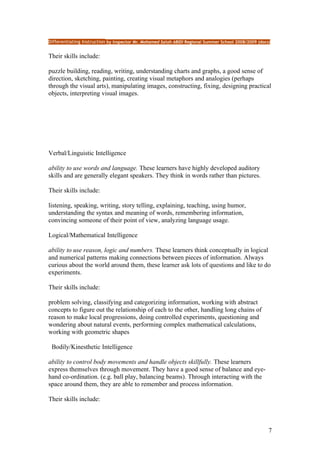 Differentiating Instruction by Inspector Mr. Mohamed Salah ABIDI Regional Summer School 2008/2009 (docs)


Their skills include:

puzzle building, reading, writing, understanding charts and graphs, a good sense of
direction, sketching, painting, creating visual metaphors and analogies (perhaps
through the visual arts), manipulating images, constructing, fixing, designing practical
objects, interpreting visual images.




Verbal/Linguistic Intelligence

ability to use words and language. These learners have highly developed auditory
skills and are generally elegant speakers. They think in words rather than pictures.

Their skills include:

listening, speaking, writing, story telling, explaining, teaching, using humor,
understanding the syntax and meaning of words, remembering information,
convincing someone of their point of view, analyzing language usage.

Logical/Mathematical Intelligence

ability to use reason, logic and numbers. These learners think conceptually in logical
and numerical patterns making connections between pieces of information. Always
curious about the world around them, these learner ask lots of questions and like to do
experiments.

Their skills include:

problem solving, classifying and categorizing information, working with abstract
concepts to figure out the relationship of each to the other, handling long chains of
reason to make local progressions, doing controlled experiments, questioning and
wondering about natural events, performing complex mathematical calculations,
working with geometric shapes

 Bodily/Kinesthetic Intelligence

ability to control body movements and handle objects skillfully. These learners
express themselves through movement. They have a good sense of balance and eye-
hand co-ordination. (e.g. ball play, balancing beams). Through interacting with the
space around them, they are able to remember and process information.

Their skills include:



                                                                                                       7
 