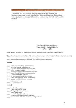 Differentiating Instruction by Inspector Mr. Mohamed Salah ABIDI Regional Summer School 2008/2009 (docs)


         Recognizing their own strengths and weaknesses, reflecting and analyzing
         themselves, awareness of their inner feelings, desires and dreams, evaluating their
         thinking patterns, reasoning with themselves, understanding their role in relationship
         to others




                                                            Multiple Intelligences Inventory
                                                           Copyright 1999 Walter McKenzie,
                                                                     (Word doc.5)

Note: This is not a test - it is a snapshot in time of an individual's perceived MI preferences.

Part I Complete each section by placing a “1” next to each statement you feel accurately describes you. If you do not identify

with a statement, leave the space provided blank. Then total the column in each section.

Section 1

_____   I enjoy categorizing things by common traits
_____   Ecological issues are important to me
_____   Classification helps me make sense of new data
_____   I enjoy working in a garden
_____   I believe preserving our National Parks is important
_____   Putting things in hierarchies makes sense to me
_____   Animals are important in my life
_____   My home has a recycling system in place
_____   I enjoy studying biology, botany and/or zoology
_____   I pick up on subtle differences in meaning

_____ TOTAL for Section 1

Section 2

_____   I easily pick up on patterns
_____   I focus in on noise and sounds
_____   Moving to a beat is easy for me
_____   I enjoy making music
_____   I respond to the cadence of poetry
_____   I remember things by putting them in a rhyme
_____   Concentration is difficult for me if there is background noise



                                                                                                                9
 