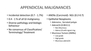 APPENDICEAL MALIGNANCIES
• Incidental detection (0.7 - 1.7%)
• 0.4 - 1 % of all GI malignancy
• Diverse pathology and biologic
behaviour
• No consensus of Classification/
Terminology/ Treatment
• ANENs (Carcinoid)- M/c (0.2-0.7)
• Epithelial Neoplasms
• Adenoma , Serrated polyps
• AdenoCA (0.08-0.1)
• Non Mucinous
• Adeno CA with signet ring
• Mucinous Tumors (AMNs)
• Low grade
• High grade
• Mucinous adenoCA
 