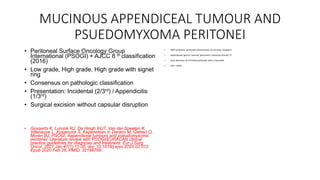 MUCINOUS APPENDICEAL TUMOUR AND
PSUEDOMYXOMA PERITONEI
• Peritoneal Surface Oncology Group
International (PSOGI) + AJCC 8 th classification
(2016)
• Low grade, High grade, High grade with signet
ring
• Consensus on pathologic classification
• Presentation: Incidental (2/3rd) / Appendicitis
(1/3rd)
• Surgical excision without capsular disruption
• Govaerts K, Lurvink RJ, De Hingh IHJT, Van der Speeten K,
Villeneuve L, Kusamura S, Kepenekian V, Deraco M, Glehen O,
Moran BJ; PSOGI. Appendiceal tumours and pseudomyxoma
peritonei: Literature review with PSOGI/EURACAN clinical
practice guidelines for diagnosis and treatment. Eur J Surg
Oncol. 2021 Jan;47(1):11-35. doi: 10.1016/j.ejso.2020.02.012.
Epub 2020 Feb 28. PMID: 32199769.
• PMP syndrome: peritoneal dissemination of mucinous neoplasm
• Appendiceal/ gastric/ ovarian/ pancreatic/ colorectal primary Tx
• Early detection of of limited peritoneal mets is favorable
• CRS + HIPEC
 