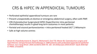 CRS & HIPEC IN APPENDICEAL TUMOURS
• Perforated epithelial appendiceal tumours are rare
• Present unexpectedly at elective or emergency abdominal surgery, often with PMP.
• CRS (Cytoreductive Surgery)and HIPEC (hyperthermic intra-peritoneal
chemotherapy) results in good long term outcomes in most patients.
• Parietal and visceral peritonectomies + intra-peritoneal heated (42℃) Mitomycin
• Safe at high volume centres
Ansari N, Chandrakumaran K, Dayal S, Mohamed F, Cecil TD, Moran BJ. Cytoreductive surgery and
hyperthermic intraperitoneal chemotherapy in 1000 patients with perforated appendiceal epithelial
tumours. Eur J Surg Oncol. 2016 Jul;42(7):1035-41. doi: 10.1016/j.ejso.2016.03.017. Epub 2016 Apr
9. PMID: 27132072.
 