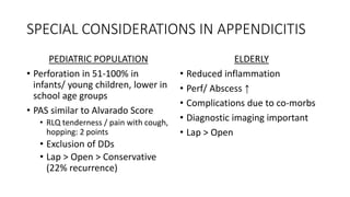 SPECIAL CONSIDERATIONS IN APPENDICITIS
PEDIATRIC POPULATION
• Perforation in 51-100% in
infants/ young children, lower in
school age groups
• PAS similar to Alvarado Score
• RLQ tenderness / pain with cough,
hopping: 2 points
• Exclusion of DDs
• Lap > Open > Conservative
(22% recurrence)
ELDERLY
• Reduced inflammation
• Perf/ Abscess ↑
• Complications due to co-morbs
• Diagnostic imaging important
• Lap > Open
 
