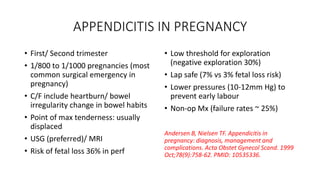 APPENDICITIS IN PREGNANCY
• First/ Second trimester
• 1/800 to 1/1000 pregnancies (most
common surgical emergency in
pregnancy)
• C/F include heartburn/ bowel
irregularity change in bowel habits
• Point of max tenderness: usually
displaced
• USG (preferred)/ MRI
• Risk of fetal loss 36% in perf
• Low threshold for exploration
(negative exploration 30%)
• Lap safe (7% vs 3% fetal loss risk)
• Lower pressures (10-12mm Hg) to
prevent early labour
• Non-op Mx (failure rates ~ 25%)
Andersen B, Nielsen TF. Appendicitis in
pregnancy: diagnosis, management and
complications. Acta Obstet Gynecol Scand. 1999
Oct;78(9):758-62. PMID: 10535336.
 
