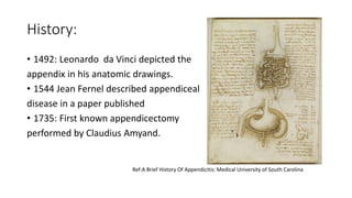 History:
• 1492: Leonardo da Vinci depicted the
appendix in his anatomic drawings.
• 1544 Jean Fernel described appendiceal
disease in a paper published
• 1735: First known appendicectomy
performed by Claudius Amyand.
Ref:A Brief History Of Appendicitis: Medical University of South Carolina
 