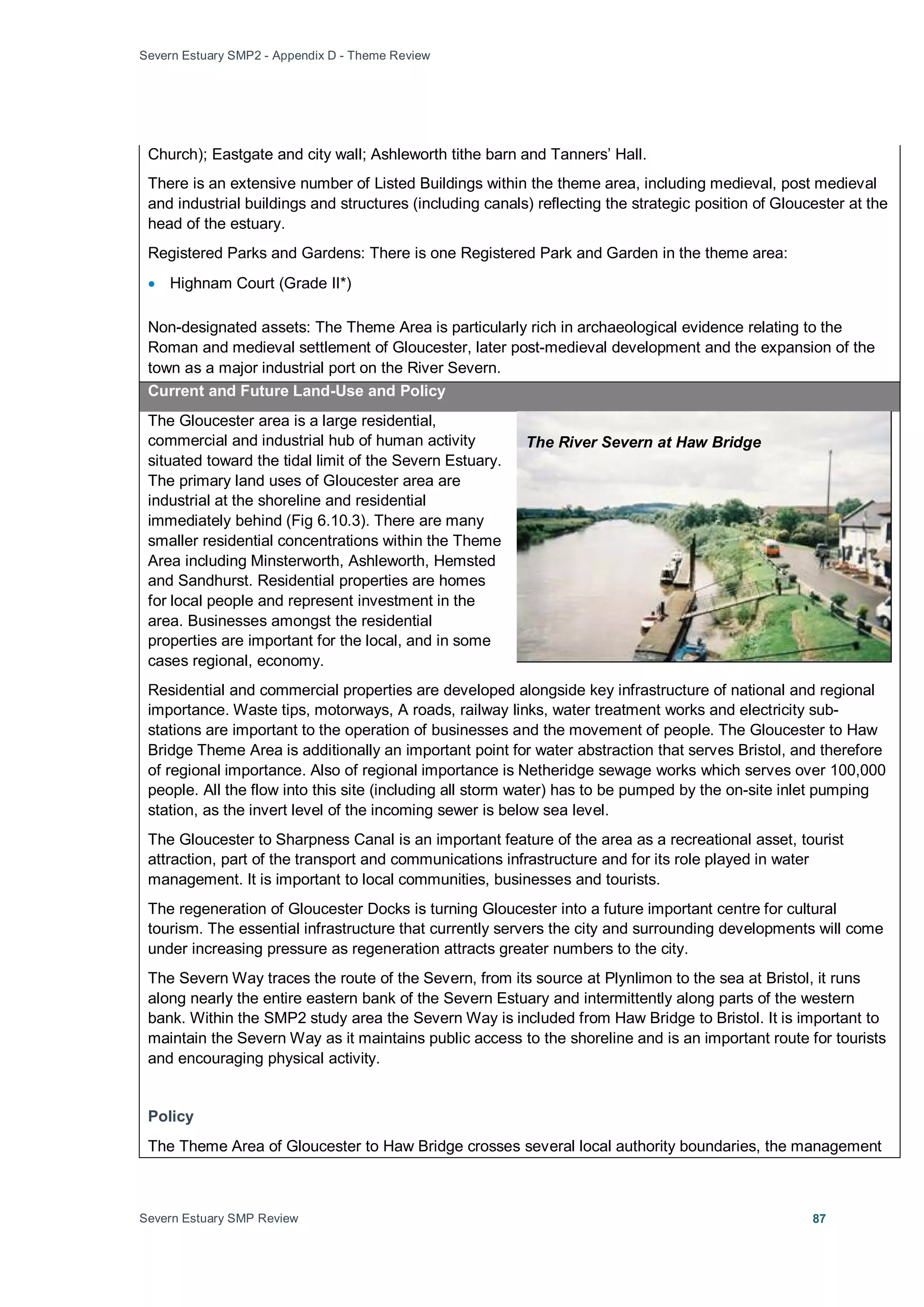 Severn Estuary SMP2 - Appendix D - Theme Review
Severn Estuary SMP Review 87
Church); Eastgate and city wall; Ashleworth tithe barn and Tanners’ Hall.
There is an extensive number of Listed Buildings within the theme area, including medieval, post medieval
and industrial buildings and structures (including canals) reflecting the strategic position of Gloucester at the
head of the estuary.
Registered Parks and Gardens: There is one Registered Park and Garden in the theme area:
• Highnam Court (Grade II*)
Non-designated assets: The Theme Area is particularly rich in archaeological evidence relating to the
Roman and medieval settlement of Gloucester, later post-medieval development and the expansion of the
town as a major industrial port on the River Severn.
Current and Future Land-Use and Policy
The Gloucester area is a large residential,
commercial and industrial hub of human activity
situated toward the tidal limit of the Severn Estuary.
The primary land uses of Gloucester area are
industrial at the shoreline and residential
immediately behind (Fig 6.10.3). There are many
smaller residential concentrations within the Theme
Area including Minsterworth, Ashleworth, Hemsted
and Sandhurst. Residential properties are homes
for local people and represent investment in the
area. Businesses amongst the residential
properties are important for the local, and in some
cases regional, economy.
Residential and commercial properties are developed alongside key infrastructure of national and regional
importance. Waste tips, motorways, A roads, railway links, water treatment works and electricity sub-
stations are important to the operation of businesses and the movement of people. The Gloucester to Haw
Bridge Theme Area is additionally an important point for water abstraction that serves Bristol, and therefore
of regional importance. Also of regional importance is Netheridge sewage works which serves over 100,000
people. All the flow into this site (including all storm water) has to be pumped by the on-site inlet pumping
station, as the invert level of the incoming sewer is below sea level.
The Gloucester to Sharpness Canal is an important feature of the area as a recreational asset, tourist
attraction, part of the transport and communications infrastructure and for its role played in water
management. It is important to local communities, businesses and tourists.
The regeneration of Gloucester Docks is turning Gloucester into a future important centre for cultural
tourism. The essential infrastructure that currently servers the city and surrounding developments will come
under increasing pressure as regeneration attracts greater numbers to the city.
The Severn Way traces the route of the Severn, from its source at Plynlimon to the sea at Bristol, it runs
along nearly the entire eastern bank of the Severn Estuary and intermittently along parts of the western
bank. Within the SMP2 study area the Severn Way is included from Haw Bridge to Bristol. It is important to
maintain the Severn Way as it maintains public access to the shoreline and is an important route for tourists
and encouraging physical activity.
Policy
The Theme Area of Gloucester to Haw Bridge crosses several local authority boundaries, the management
The River Severn at Haw Bridge
 