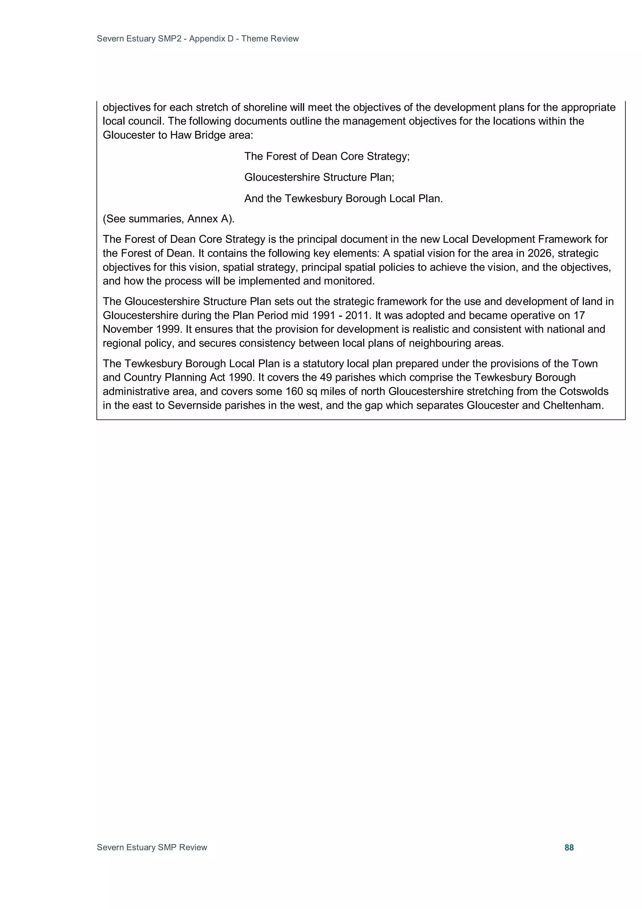 Severn Estuary SMP2 - Appendix D - Theme Review
Severn Estuary SMP Review 88
objectives for each stretch of shoreline will meet the objectives of the development plans for the appropriate
local council. The following documents outline the management objectives for the locations within the
Gloucester to Haw Bridge area:
The Forest of Dean Core Strategy;
Gloucestershire Structure Plan;
And the Tewkesbury Borough Local Plan.
(See summaries, Annex A).
The Forest of Dean Core Strategy is the principal document in the new Local Development Framework for
the Forest of Dean. It contains the following key elements: A spatial vision for the area in 2026, strategic
objectives for this vision, spatial strategy, principal spatial policies to achieve the vision, and the objectives,
and how the process will be implemented and monitored.
The Gloucestershire Structure Plan sets out the strategic framework for the use and development of land in
Gloucestershire during the Plan Period mid 1991 - 2011. It was adopted and became operative on 17
November 1999. It ensures that the provision for development is realistic and consistent with national and
regional policy, and secures consistency between local plans of neighbouring areas.
The Tewkesbury Borough Local Plan is a statutory local plan prepared under the provisions of the Town
and Country Planning Act 1990. It covers the 49 parishes which comprise the Tewkesbury Borough
administrative area, and covers some 160 sq miles of north Gloucestershire stretching from the Cotswolds
in the east to Severnside parishes in the west, and the gap which separates Gloucester and Cheltenham.
 