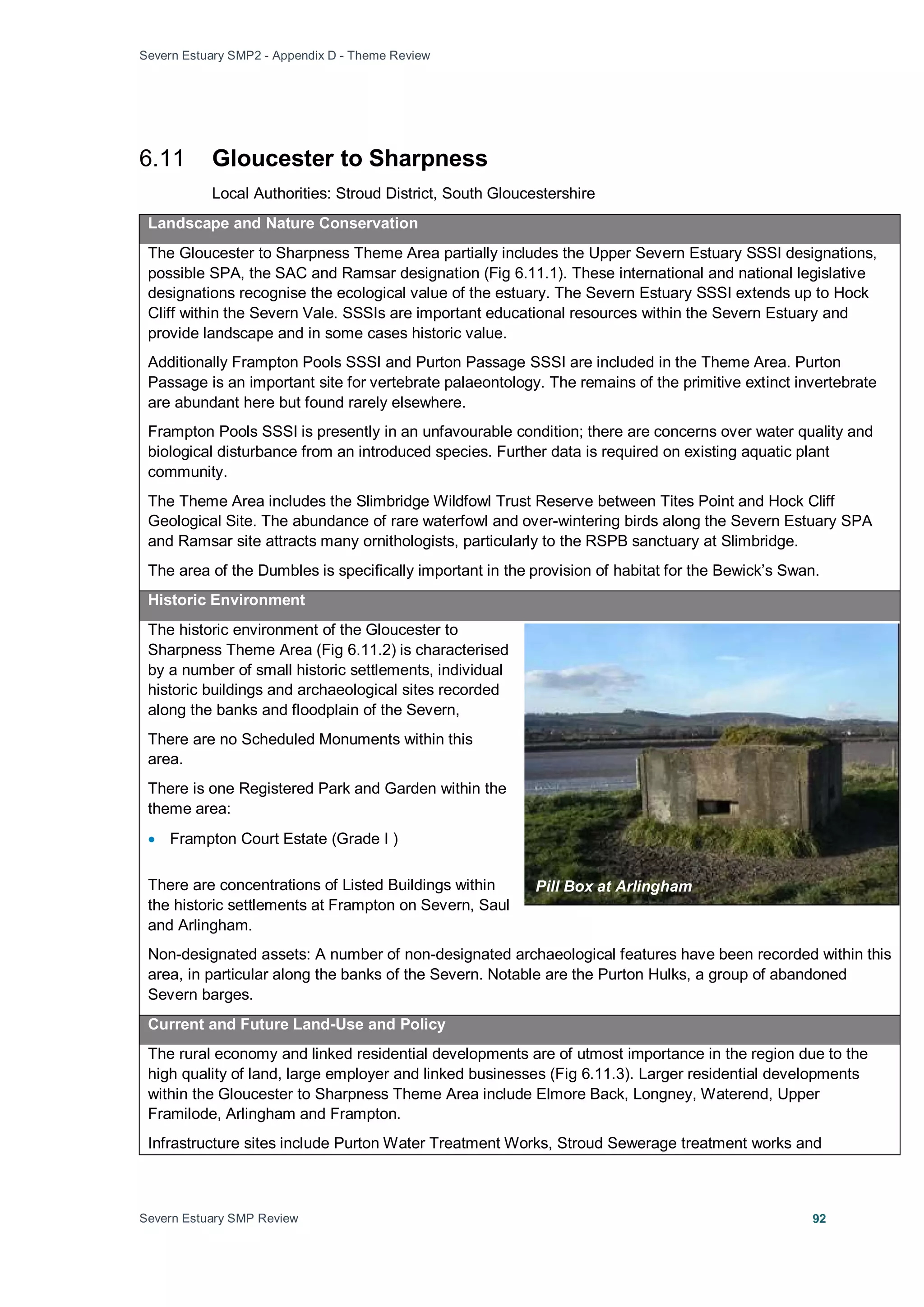 Severn Estuary SMP2 - Appendix D - Theme Review
Severn Estuary SMP Review 92
6.11 Gloucester to Sharpness
Local Authorities: Stroud District, South Gloucestershire
Landscape and Nature Conservation
The Gloucester to Sharpness Theme Area partially includes the Upper Severn Estuary SSSI designations,
possible SPA, the SAC and Ramsar designation (Fig 6.11.1). These international and national legislative
designations recognise the ecological value of the estuary. The Severn Estuary SSSI extends up to Hock
Cliff within the Severn Vale. SSSIs are important educational resources within the Severn Estuary and
provide landscape and in some cases historic value.
Additionally Frampton Pools SSSI and Purton Passage SSSI are included in the Theme Area. Purton
Passage is an important site for vertebrate palaeontology. The remains of the primitive extinct invertebrate
are abundant here but found rarely elsewhere.
Frampton Pools SSSI is presently in an unfavourable condition; there are concerns over water quality and
biological disturbance from an introduced species. Further data is required on existing aquatic plant
community.
The Theme Area includes the Slimbridge Wildfowl Trust Reserve between Tites Point and Hock Cliff
Geological Site. The abundance of rare waterfowl and over-wintering birds along the Severn Estuary SPA
and Ramsar site attracts many ornithologists, particularly to the RSPB sanctuary at Slimbridge.
The area of the Dumbles is specifically important in the provision of habitat for the Bewick’s Swan.
Historic Environment
The historic environment of the Gloucester to
Sharpness Theme Area (Fig 6.11.2) is characterised
by a number of small historic settlements, individual
historic buildings and archaeological sites recorded
along the banks and floodplain of the Severn,
There are no Scheduled Monuments within this
area.
There is one Registered Park and Garden within the
theme area:
• Frampton Court Estate (Grade I )
There are concentrations of Listed Buildings within
the historic settlements at Frampton on Severn, Saul
and Arlingham.
Non-designated assets: A number of non-designated archaeological features have been recorded within this
area, in particular along the banks of the Severn. Notable are the Purton Hulks, a group of abandoned
Severn barges.
Current and Future Land-Use and Policy
The rural economy and linked residential developments are of utmost importance in the region due to the
high quality of land, large employer and linked businesses (Fig 6.11.3). Larger residential developments
within the Gloucester to Sharpness Theme Area include Elmore Back, Longney, Waterend, Upper
Framilode, Arlingham and Frampton.
Infrastructure sites include Purton Water Treatment Works, Stroud Sewerage treatment works and
Pill Box at Arlingham
 