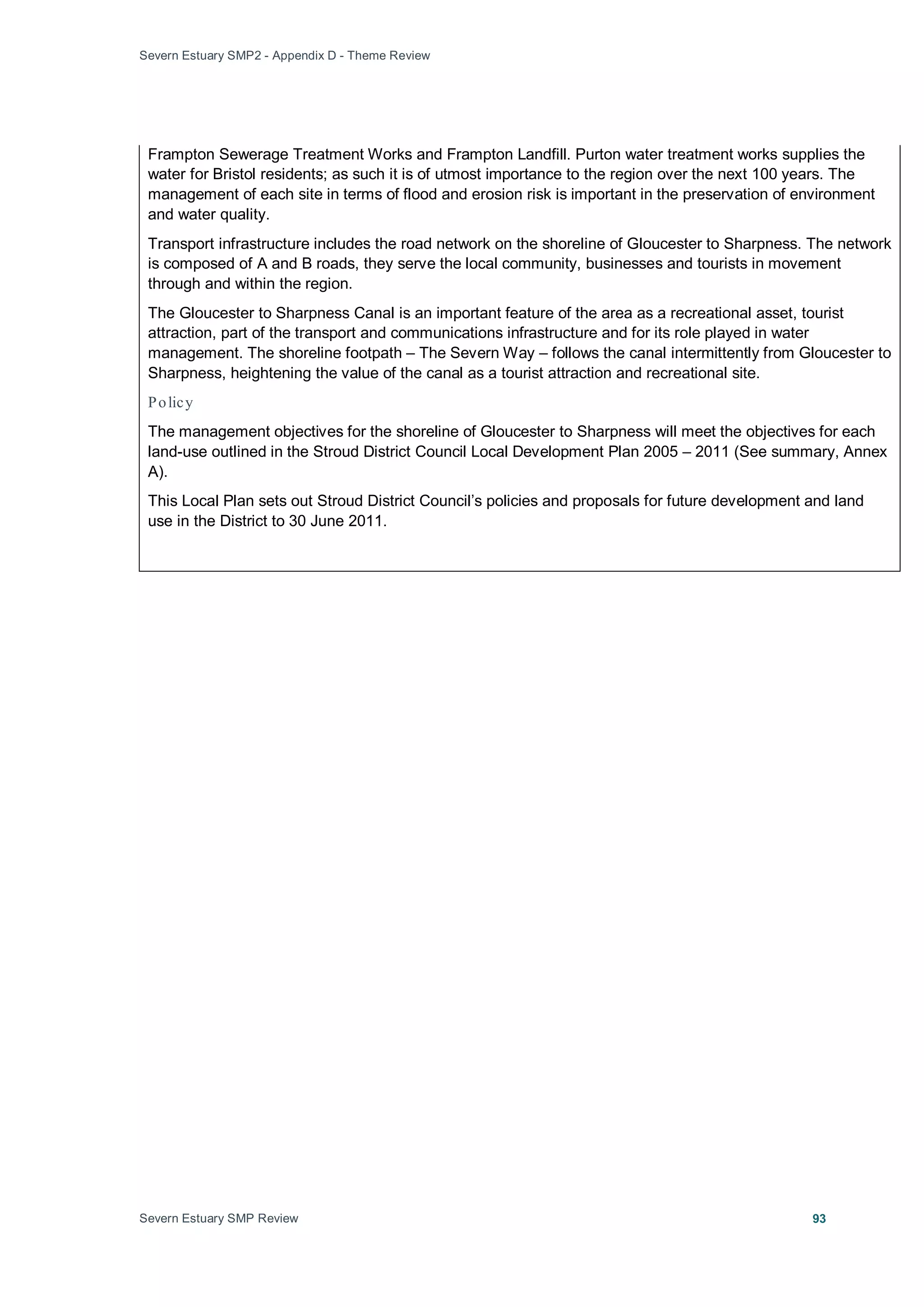 Severn Estuary SMP2 - Appendix D - Theme Review
Severn Estuary SMP Review 93
Frampton Sewerage Treatment Works and Frampton Landfill. Purton water treatment works supplies the
water for Bristol residents; as such it is of utmost importance to the region over the next 100 years. The
management of each site in terms of flood and erosion risk is important in the preservation of environment
and water quality.
Transport infrastructure includes the road network on the shoreline of Gloucester to Sharpness. The network
is composed of A and B roads, they serve the local community, businesses and tourists in movement
through and within the region.
The Gloucester to Sharpness Canal is an important feature of the area as a recreational asset, tourist
attraction, part of the transport and communications infrastructure and for its role played in water
management. The shoreline footpath – The Severn Way – follows the canal intermittently from Gloucester to
Sharpness, heightening the value of the canal as a tourist attraction and recreational site.
Policy
The management objectives for the shoreline of Gloucester to Sharpness will meet the objectives for each
land-use outlined in the Stroud District Council Local Development Plan 2005 – 2011 (See summary, Annex
A).
This Local Plan sets out Stroud District Council’s policies and proposals for future development and land
use in the District to 30 June 2011.
 