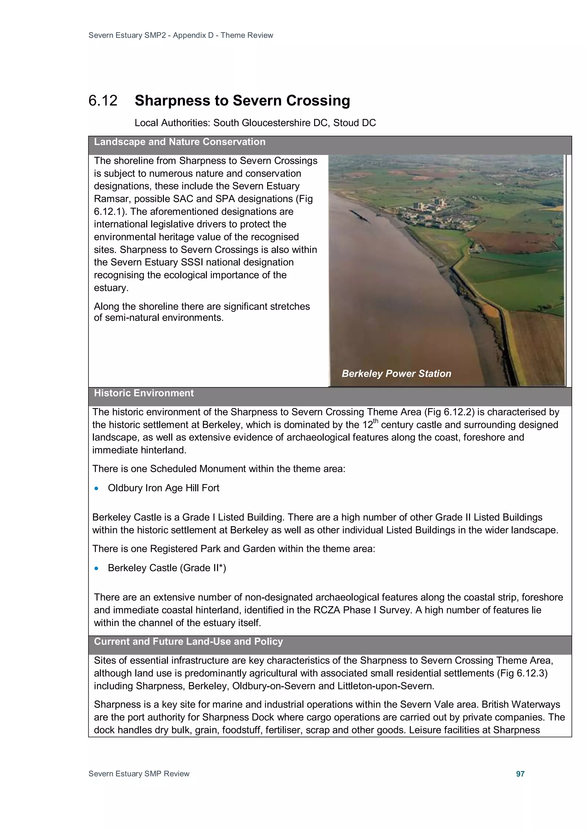 Severn Estuary SMP2 - Appendix D - Theme Review
Severn Estuary SMP Review 97
6.12 Sharpness to Severn Crossing
Local Authorities: South Gloucestershire DC, Stoud DC
Landscape and Nature Conservation
The shoreline from Sharpness to Severn Crossings
is subject to numerous nature and conservation
designations, these include the Severn Estuary
Ramsar, possible SAC and SPA designations (Fig
6.12.1). The aforementioned designations are
international legislative drivers to protect the
environmental heritage value of the recognised
sites. Sharpness to Severn Crossings is also within
the Severn Estuary SSSI national designation
recognising the ecological importance of the
estuary.
Along the shoreline there are significant stretches
of semi-natural environments.
Historic Environment
The historic environment of the Sharpness to Severn Crossing Theme Area (Fig 6.12.2) is characterised by
the historic settlement at Berkeley, which is dominated by the 12
th
century castle and surrounding designed
landscape, as well as extensive evidence of archaeological features along the coast, foreshore and
immediate hinterland.
There is one Scheduled Monument within the theme area:
• Oldbury Iron Age Hill Fort
Berkeley Castle is a Grade I Listed Building. There are a high number of other Grade II Listed Buildings
within the historic settlement at Berkeley as well as other individual Listed Buildings in the wider landscape.
There is one Registered Park and Garden within the theme area:
• Berkeley Castle (Grade II*)
There are an extensive number of non-designated archaeological features along the coastal strip, foreshore
and immediate coastal hinterland, identified in the RCZA Phase I Survey. A high number of features lie
within the channel of the estuary itself.
Current and Future Land-Use and Policy
Sites of essential infrastructure are key characteristics of the Sharpness to Severn Crossing Theme Area,
although land use is predominantly agricultural with associated small residential settlements (Fig 6.12.3)
including Sharpness, Berkeley, Oldbury-on-Severn and Littleton-upon-Severn.
Sharpness is a key site for marine and industrial operations within the Severn Vale area. British Waterways
are the port authority for Sharpness Dock where cargo operations are carried out by private companies. The
dock handles dry bulk, grain, foodstuff, fertiliser, scrap and other goods. Leisure facilities at Sharpness
Berkeley Power Station
 