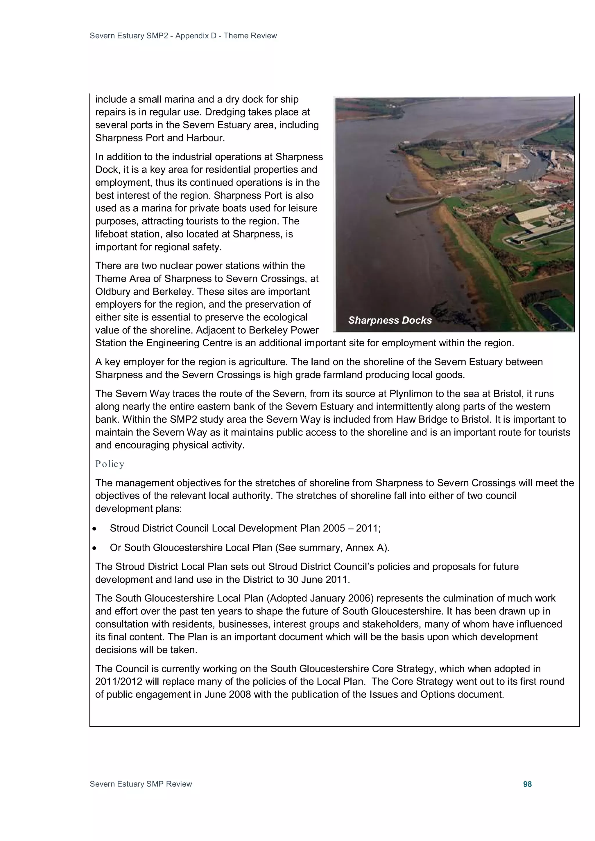 Severn Estuary SMP2 - Appendix D - Theme Review
Severn Estuary SMP Review 98
include a small marina and a dry dock for ship
repairs is in regular use. Dredging takes place at
several ports in the Severn Estuary area, including
Sharpness Port and Harbour.
In addition to the industrial operations at Sharpness
Dock, it is a key area for residential properties and
employment, thus its continued operations is in the
best interest of the region. Sharpness Port is also
used as a marina for private boats used for leisure
purposes, attracting tourists to the region. The
lifeboat station, also located at Sharpness, is
important for regional safety.
There are two nuclear power stations within the
Theme Area of Sharpness to Severn Crossings, at
Oldbury and Berkeley. These sites are important
employers for the region, and the preservation of
either site is essential to preserve the ecological
value of the shoreline. Adjacent to Berkeley Power
Station the Engineering Centre is an additional important site for employment within the region.
A key employer for the region is agriculture. The land on the shoreline of the Severn Estuary between
Sharpness and the Severn Crossings is high grade farmland producing local goods.
The Severn Way traces the route of the Severn, from its source at Plynlimon to the sea at Bristol, it runs
along nearly the entire eastern bank of the Severn Estuary and intermittently along parts of the western
bank. Within the SMP2 study area the Severn Way is included from Haw Bridge to Bristol. It is important to
maintain the Severn Way as it maintains public access to the shoreline and is an important route for tourists
and encouraging physical activity.
Policy
The management objectives for the stretches of shoreline from Sharpness to Severn Crossings will meet the
objectives of the relevant local authority. The stretches of shoreline fall into either of two council
development plans:
• Stroud District Council Local Development Plan 2005 – 2011;
• Or South Gloucestershire Local Plan (See summary, Annex A).
The Stroud District Local Plan sets out Stroud District Council’s policies and proposals for future
development and land use in the District to 30 June 2011.
The South Gloucestershire Local Plan (Adopted January 2006) represents the culmination of much work
and effort over the past ten years to shape the future of South Gloucestershire. It has been drawn up in
consultation with residents, businesses, interest groups and stakeholders, many of whom have influenced
its final content. The Plan is an important document which will be the basis upon which development
decisions will be taken.
The Council is currently working on the South Gloucestershire Core Strategy, which when adopted in
2011/2012 will replace many of the policies of the Local Plan. The Core Strategy went out to its first round
of public engagement in June 2008 with the publication of the Issues and Options document.
Sharpness Docks
 