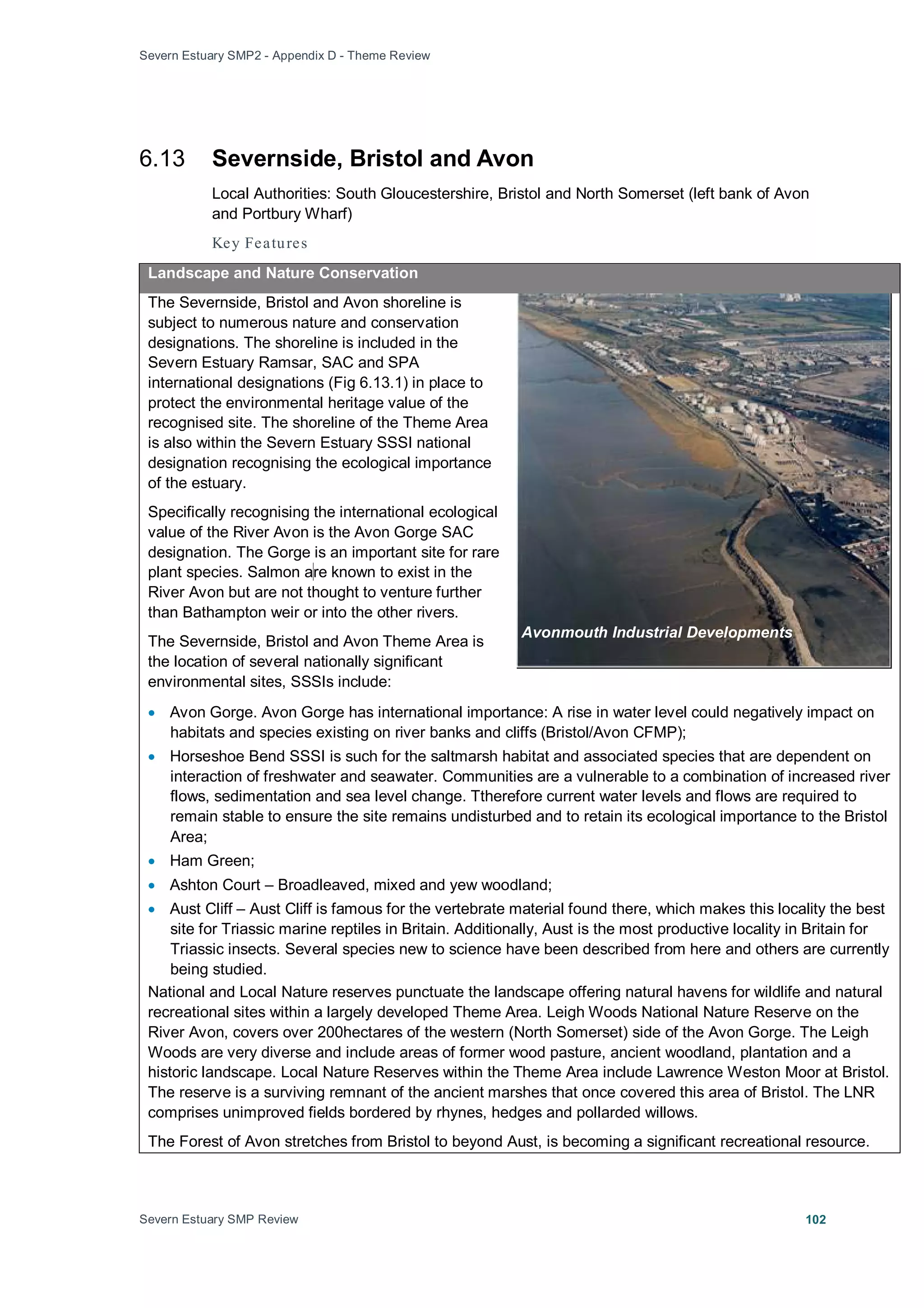 Severn Estuary SMP2 - Appendix D - Theme Review
Severn Estuary SMP Review 102
6.13 Severnside, Bristol and Avon
Local Authorities: South Gloucestershire, Bristol and North Somerset (left bank of Avon
and Portbury Wharf)
Key Features
Landscape and Nature Conservation
The Severnside, Bristol and Avon shoreline is
subject to numerous nature and conservation
designations. The shoreline is included in the
Severn Estuary Ramsar, SAC and SPA
international designations (Fig 6.13.1) in place to
protect the environmental heritage value of the
recognised site. The shoreline of the Theme Area
is also within the Severn Estuary SSSI national
designation recognising the ecological importance
of the estuary.
Specifically recognising the international ecological
value of the River Avon is the Avon Gorge SAC
designation. The Gorge is an important site for rare
plant species. Salmon are known to exist in the
River Avon but are not thought to venture further
than Bathampton weir or into the other rivers.
The Severnside, Bristol and Avon Theme Area is
the location of several nationally significant
environmental sites, SSSIs include:
• Avon Gorge. Avon Gorge has international importance: A rise in water level could negatively impact on
habitats and species existing on river banks and cliffs (Bristol/Avon CFMP);
• Horseshoe Bend SSSI is such for the saltmarsh habitat and associated species that are dependent on
interaction of freshwater and seawater. Communities are a vulnerable to a combination of increased river
flows, sedimentation and sea level change. Ttherefore current water levels and flows are required to
remain stable to ensure the site remains undisturbed and to retain its ecological importance to the Bristol
Area;
• Ham Green;
• Ashton Court – Broadleaved, mixed and yew woodland;
• Aust Cliff – Aust Cliff is famous for the vertebrate material found there, which makes this locality the best
site for Triassic marine reptiles in Britain. Additionally, Aust is the most productive locality in Britain for
Triassic insects. Several species new to science have been described from here and others are currently
being studied.
National and Local Nature reserves punctuate the landscape offering natural havens for wildlife and natural
recreational sites within a largely developed Theme Area. Leigh Woods National Nature Reserve on the
River Avon, covers over 200hectares of the western (North Somerset) side of the Avon Gorge. The Leigh
Woods are very diverse and include areas of former wood pasture, ancient woodland, plantation and a
historic landscape. Local Nature Reserves within the Theme Area include Lawrence Weston Moor at Bristol.
The reserve is a surviving remnant of the ancient marshes that once covered this area of Bristol. The LNR
comprises unimproved fields bordered by rhynes, hedges and pollarded willows.
The Forest of Avon stretches from Bristol to beyond Aust, is becoming a significant recreational resource.
Avonmouth Industrial Developments
 