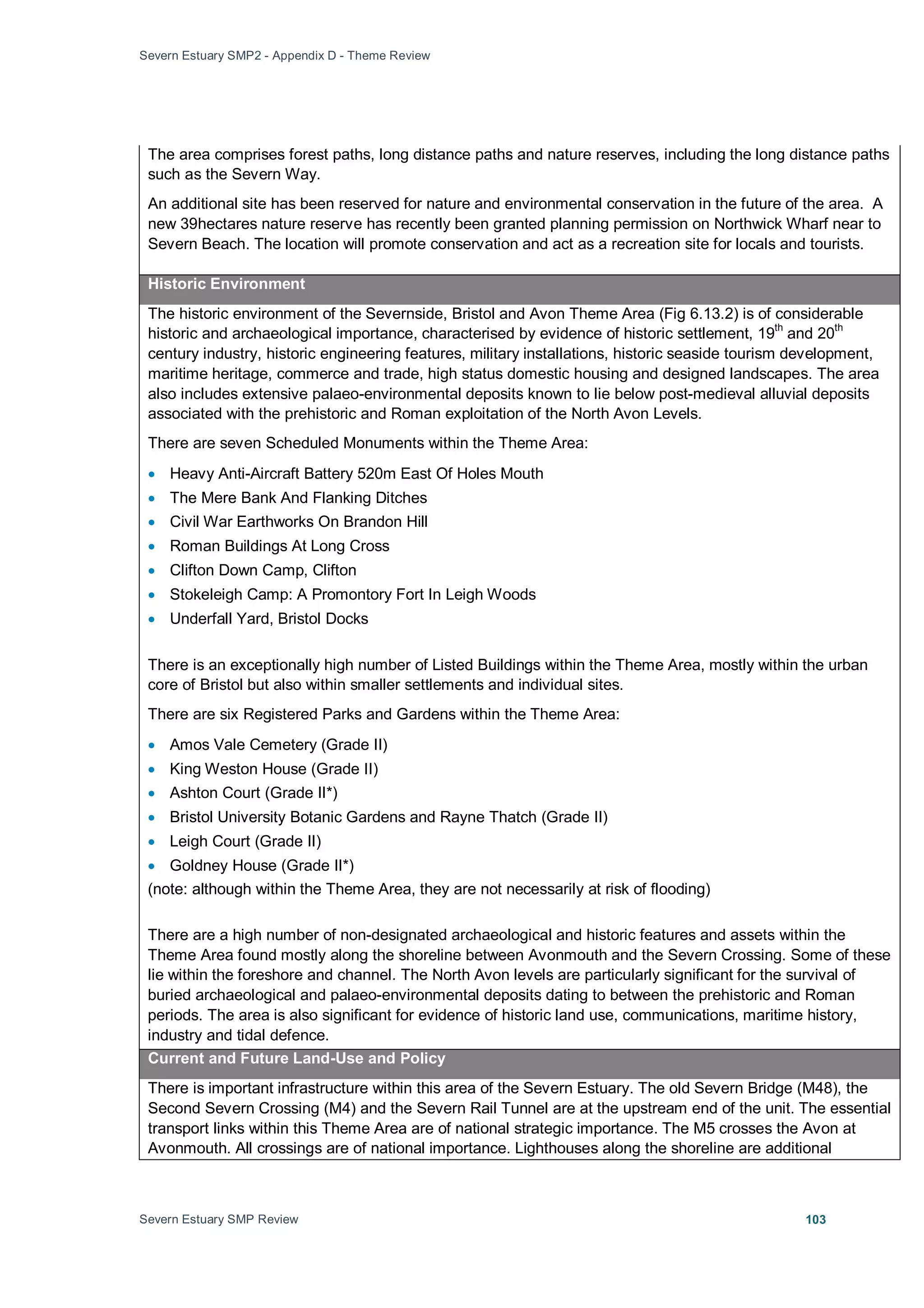Severn Estuary SMP2 - Appendix D - Theme Review
Severn Estuary SMP Review 103
The area comprises forest paths, long distance paths and nature reserves, including the long distance paths
such as the Severn Way.
An additional site has been reserved for nature and environmental conservation in the future of the area. A
new 39hectares nature reserve has recently been granted planning permission on Northwick Wharf near to
Severn Beach. The location will promote conservation and act as a recreation site for locals and tourists.
Historic Environment
The historic environment of the Severnside, Bristol and Avon Theme Area (Fig 6.13.2) is of considerable
historic and archaeological importance, characterised by evidence of historic settlement, 19th
and 20th
century industry, historic engineering features, military installations, historic seaside tourism development,
maritime heritage, commerce and trade, high status domestic housing and designed landscapes. The area
also includes extensive palaeo-environmental deposits known to lie below post-medieval alluvial deposits
associated with the prehistoric and Roman exploitation of the North Avon Levels.
There are seven Scheduled Monuments within the Theme Area:
• Heavy Anti-Aircraft Battery 520m East Of Holes Mouth
• The Mere Bank And Flanking Ditches
• Civil War Earthworks On Brandon Hill
• Roman Buildings At Long Cross
• Clifton Down Camp, Clifton
• Stokeleigh Camp: A Promontory Fort In Leigh Woods
• Underfall Yard, Bristol Docks
There is an exceptionally high number of Listed Buildings within the Theme Area, mostly within the urban
core of Bristol but also within smaller settlements and individual sites.
There are six Registered Parks and Gardens within the Theme Area:
• Amos Vale Cemetery (Grade II)
• King Weston House (Grade II)
• Ashton Court (Grade II*)
• Bristol University Botanic Gardens and Rayne Thatch (Grade II)
• Leigh Court (Grade II)
• Goldney House (Grade II*)
(note: although within the Theme Area, they are not necessarily at risk of flooding)
There are a high number of non-designated archaeological and historic features and assets within the
Theme Area found mostly along the shoreline between Avonmouth and the Severn Crossing. Some of these
lie within the foreshore and channel. The North Avon levels are particularly significant for the survival of
buried archaeological and palaeo-environmental deposits dating to between the prehistoric and Roman
periods. The area is also significant for evidence of historic land use, communications, maritime history,
industry and tidal defence.
Current and Future Land-Use and Policy
There is important infrastructure within this area of the Severn Estuary. The old Severn Bridge (M48), the
Second Severn Crossing (M4) and the Severn Rail Tunnel are at the upstream end of the unit. The essential
transport links within this Theme Area are of national strategic importance. The M5 crosses the Avon at
Avonmouth. All crossings are of national importance. Lighthouses along the shoreline are additional
 