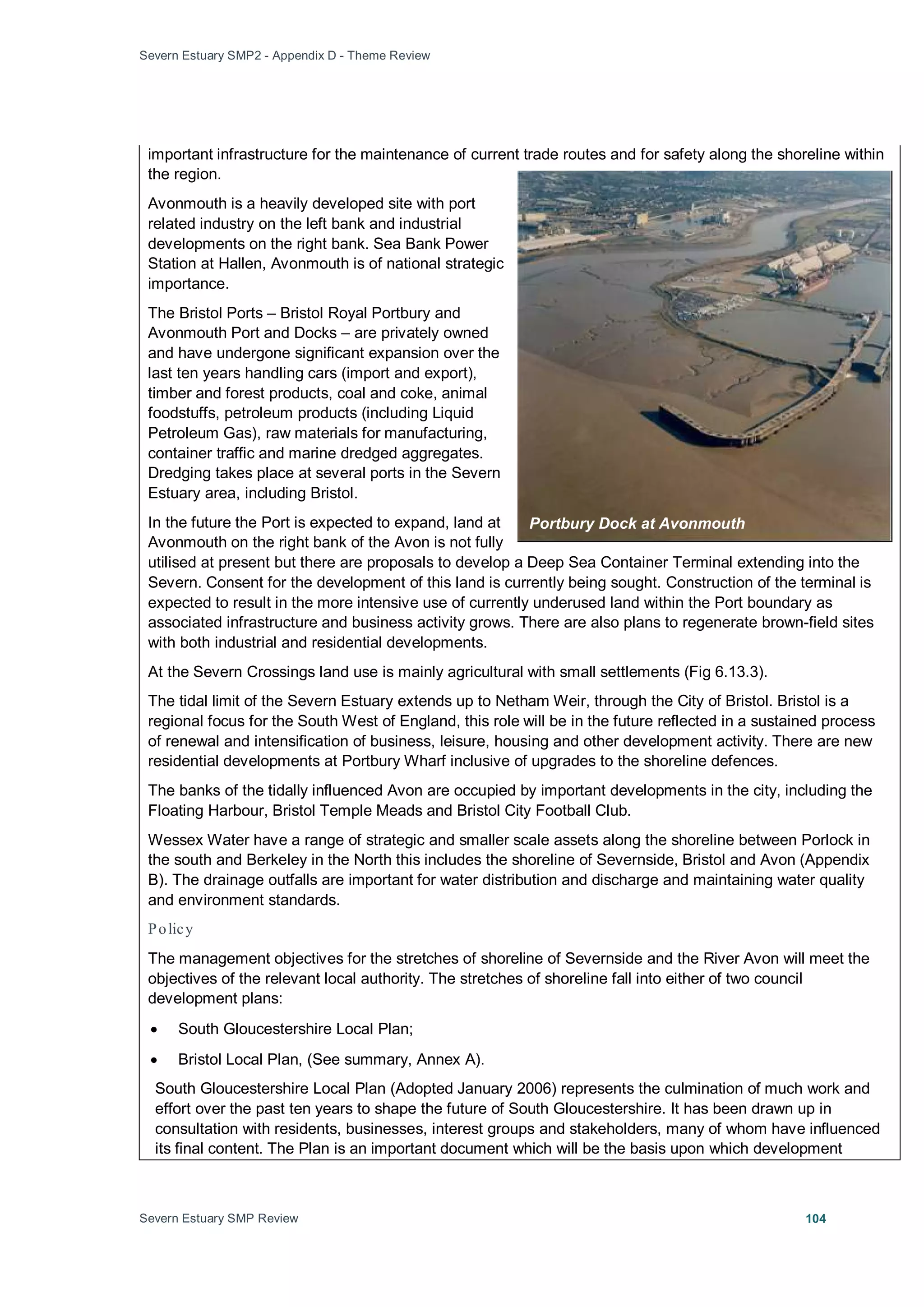 Severn Estuary SMP2 - Appendix D - Theme Review
Severn Estuary SMP Review 104
important infrastructure for the maintenance of current trade routes and for safety along the shoreline within
the region.
Avonmouth is a heavily developed site with port
related industry on the left bank and industrial
developments on the right bank. Sea Bank Power
Station at Hallen, Avonmouth is of national strategic
importance.
The Bristol Ports – Bristol Royal Portbury and
Avonmouth Port and Docks – are privately owned
and have undergone significant expansion over the
last ten years handling cars (import and export),
timber and forest products, coal and coke, animal
foodstuffs, petroleum products (including Liquid
Petroleum Gas), raw materials for manufacturing,
container traffic and marine dredged aggregates.
Dredging takes place at several ports in the Severn
Estuary area, including Bristol.
In the future the Port is expected to expand, land at
Avonmouth on the right bank of the Avon is not fully
utilised at present but there are proposals to develop a Deep Sea Container Terminal extending into the
Severn. Consent for the development of this land is currently being sought. Construction of the terminal is
expected to result in the more intensive use of currently underused land within the Port boundary as
associated infrastructure and business activity grows. There are also plans to regenerate brown-field sites
with both industrial and residential developments.
At the Severn Crossings land use is mainly agricultural with small settlements (Fig 6.13.3).
The tidal limit of the Severn Estuary extends up to Netham Weir, through the City of Bristol. Bristol is a
regional focus for the South West of England, this role will be in the future reflected in a sustained process
of renewal and intensification of business, leisure, housing and other development activity. There are new
residential developments at Portbury Wharf inclusive of upgrades to the shoreline defences.
The banks of the tidally influenced Avon are occupied by important developments in the city, including the
Floating Harbour, Bristol Temple Meads and Bristol City Football Club.
Wessex Water have a range of strategic and smaller scale assets along the shoreline between Porlock in
the south and Berkeley in the North this includes the shoreline of Severnside, Bristol and Avon (Appendix
B). The drainage outfalls are important for water distribution and discharge and maintaining water quality
and environment standards.
Policy
The management objectives for the stretches of shoreline of Severnside and the River Avon will meet the
objectives of the relevant local authority. The stretches of shoreline fall into either of two council
development plans:
• South Gloucestershire Local Plan;
• Bristol Local Plan, (See summary, Annex A).
South Gloucestershire Local Plan (Adopted January 2006) represents the culmination of much work and
effort over the past ten years to shape the future of South Gloucestershire. It has been drawn up in
consultation with residents, businesses, interest groups and stakeholders, many of whom have influenced
its final content. The Plan is an important document which will be the basis upon which development
Portbury Dock at Avonmouth
 