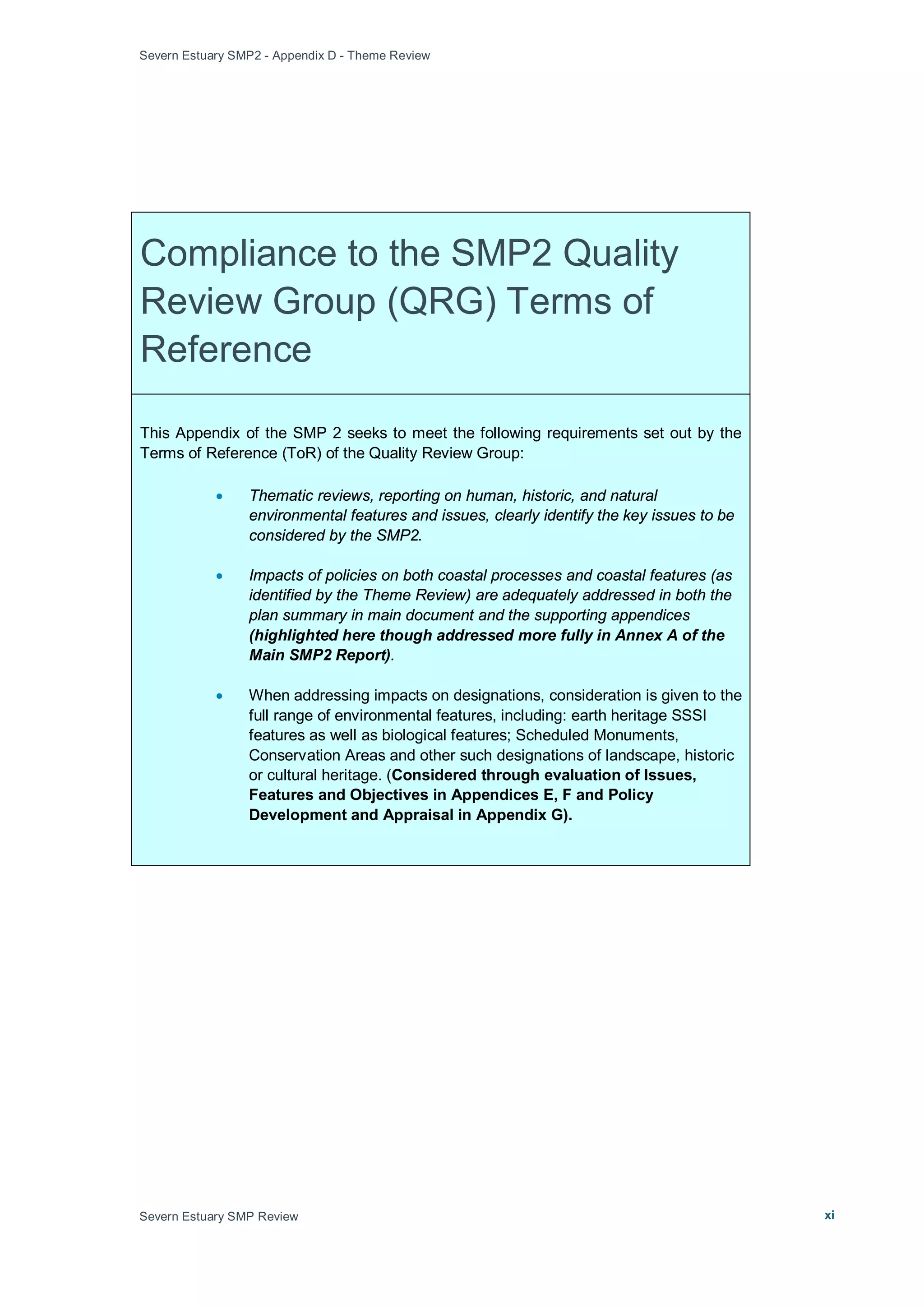 Severn Estuary SMP2 - Appendix D - Theme Review
Severn Estuary SMP Review xi
Compliance to the SMP2 Quality
Review Group (QRG) Terms of
Reference
This Appendix of the SMP 2 seeks to meet the following requirements set out by the
Terms of Reference (ToR) of the Quality Review Group:
• Thematic reviews, reporting on human, historic, and natural
environmental features and issues, clearly identify the key issues to be
considered by the SMP2.
• Impacts of policies on both coastal processes and coastal features (as
identified by the Theme Review) are adequately addressed in both the
plan summary in main document and the supporting appendices
(highlighted here though addressed more fully in Annex A of the
Main SMP2 Report).
• When addressing impacts on designations, consideration is given to the
full range of environmental features, including: earth heritage SSSI
features as well as biological features; Scheduled Monuments,
Conservation Areas and other such designations of landscape, historic
or cultural heritage. (Considered through evaluation of Issues,
Features and Objectives in Appendices E, F and Policy
Development and Appraisal in Appendix G).
 