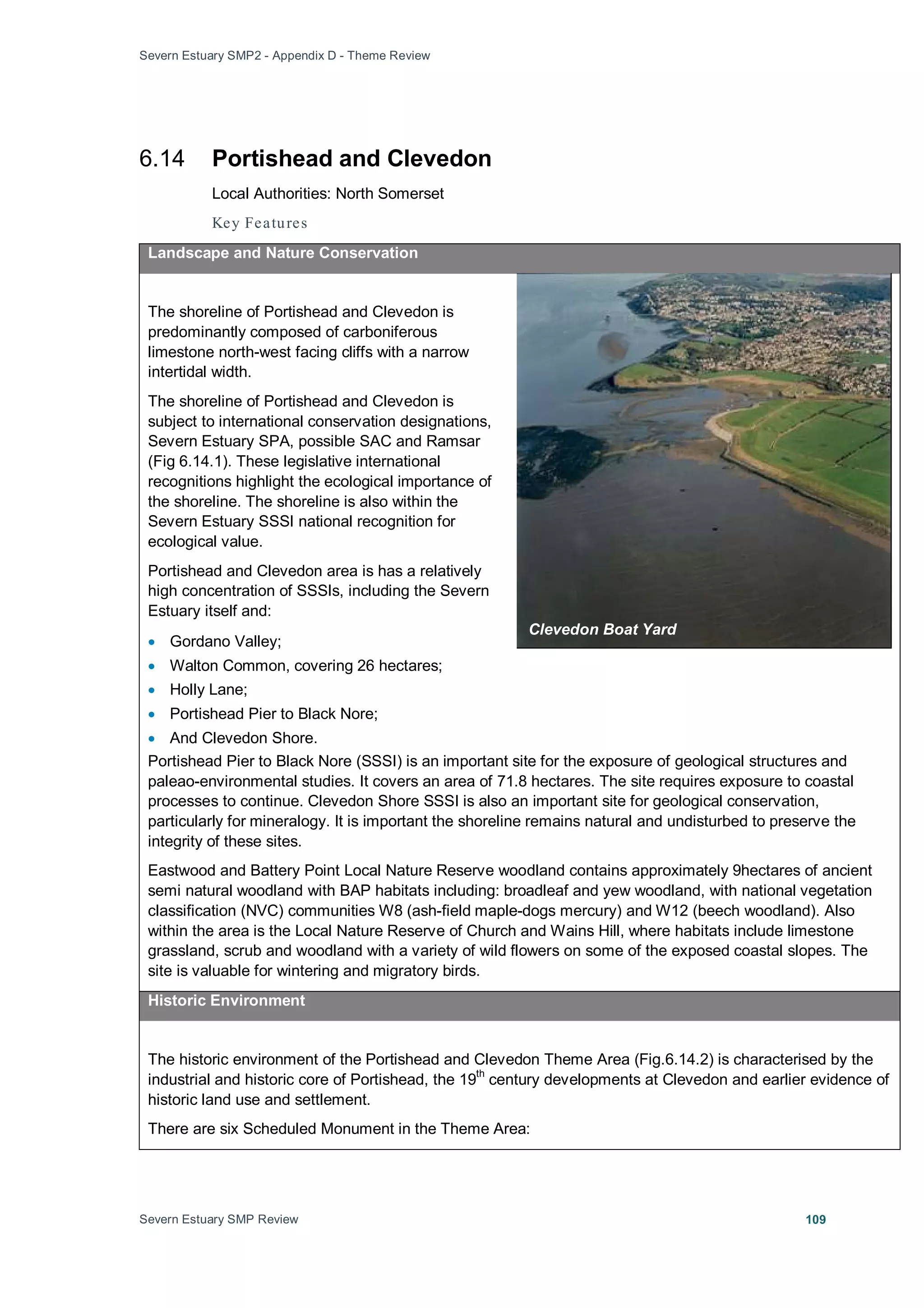 Severn Estuary SMP2 - Appendix D - Theme Review
Severn Estuary SMP Review 109
6.14 Portishead and Clevedon
Local Authorities: North Somerset
Key Features
Landscape and Nature Conservation
The shoreline of Portishead and Clevedon is
predominantly composed of carboniferous
limestone north-west facing cliffs with a narrow
intertidal width.
The shoreline of Portishead and Clevedon is
subject to international conservation designations,
Severn Estuary SPA, possible SAC and Ramsar
(Fig 6.14.1). These legislative international
recognitions highlight the ecological importance of
the shoreline. The shoreline is also within the
Severn Estuary SSSI national recognition for
ecological value.
Portishead and Clevedon area is has a relatively
high concentration of SSSIs, including the Severn
Estuary itself and:
• Gordano Valley;
• Walton Common, covering 26 hectares;
• Holly Lane;
• Portishead Pier to Black Nore;
• And Clevedon Shore.
Portishead Pier to Black Nore (SSSI) is an important site for the exposure of geological structures and
paleao-environmental studies. It covers an area of 71.8 hectares. The site requires exposure to coastal
processes to continue. Clevedon Shore SSSI is also an important site for geological conservation,
particularly for mineralogy. It is important the shoreline remains natural and undisturbed to preserve the
integrity of these sites.
Eastwood and Battery Point Local Nature Reserve woodland contains approximately 9hectares of ancient
semi natural woodland with BAP habitats including: broadleaf and yew woodland, with national vegetation
classification (NVC) communities W8 (ash-field maple-dogs mercury) and W12 (beech woodland). Also
within the area is the Local Nature Reserve of Church and Wains Hill, where habitats include limestone
grassland, scrub and woodland with a variety of wild flowers on some of the exposed coastal slopes. The
site is valuable for wintering and migratory birds.
Historic Environment
The historic environment of the Portishead and Clevedon Theme Area (Fig.6.14.2) is characterised by the
industrial and historic core of Portishead, the 19
th
century developments at Clevedon and earlier evidence of
historic land use and settlement.
There are six Scheduled Monument in the Theme Area:
Clevedon Boat Yard
 