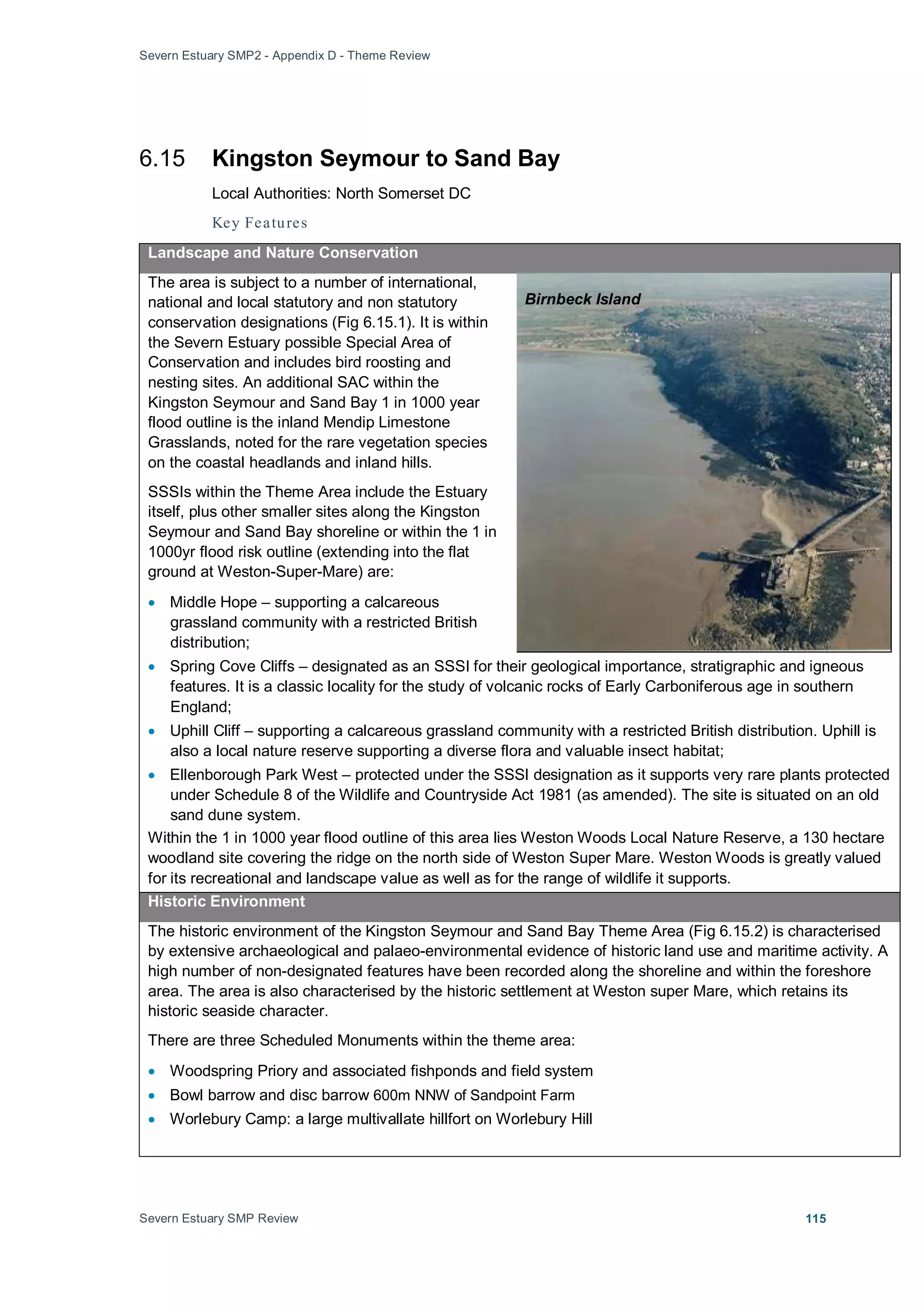 Severn Estuary SMP2 - Appendix D - Theme Review
Severn Estuary SMP Review 115
6.15 Kingston Seymour to Sand Bay
Local Authorities: North Somerset DC
Key Features
Landscape and Nature Conservation
The area is subject to a number of international,
national and local statutory and non statutory
conservation designations (Fig 6.15.1). It is within
the Severn Estuary possible Special Area of
Conservation and includes bird roosting and
nesting sites. An additional SAC within the
Kingston Seymour and Sand Bay 1 in 1000 year
flood outline is the inland Mendip Limestone
Grasslands, noted for the rare vegetation species
on the coastal headlands and inland hills.
SSSIs within the Theme Area include the Estuary
itself, plus other smaller sites along the Kingston
Seymour and Sand Bay shoreline or within the 1 in
1000yr flood risk outline (extending into the flat
ground at Weston-Super-Mare) are:
• Middle Hope – supporting a calcareous
grassland community with a restricted British
distribution;
• Spring Cove Cliffs – designated as an SSSI for their geological importance, stratigraphic and igneous
features. It is a classic locality for the study of volcanic rocks of Early Carboniferous age in southern
England;
• Uphill Cliff – supporting a calcareous grassland community with a restricted British distribution. Uphill is
also a local nature reserve supporting a diverse flora and valuable insect habitat;
• Ellenborough Park West – protected under the SSSI designation as it supports very rare plants protected
under Schedule 8 of the Wildlife and Countryside Act 1981 (as amended). The site is situated on an old
sand dune system.
Within the 1 in 1000 year flood outline of this area lies Weston Woods Local Nature Reserve, a 130 hectare
woodland site covering the ridge on the north side of Weston Super Mare. Weston Woods is greatly valued
for its recreational and landscape value as well as for the range of wildlife it supports.
Historic Environment
The historic environment of the Kingston Seymour and Sand Bay Theme Area (Fig 6.15.2) is characterised
by extensive archaeological and palaeo-environmental evidence of historic land use and maritime activity. A
high number of non-designated features have been recorded along the shoreline and within the foreshore
area. The area is also characterised by the historic settlement at Weston super Mare, which retains its
historic seaside character.
There are three Scheduled Monuments within the theme area:
• Woodspring Priory and associated fishponds and field system
• Bowl barrow and disc barrow 600m NNW of Sandpoint Farm
• Worlebury Camp: a large multivallate hillfort on Worlebury Hill
Birnbeck Island
 
