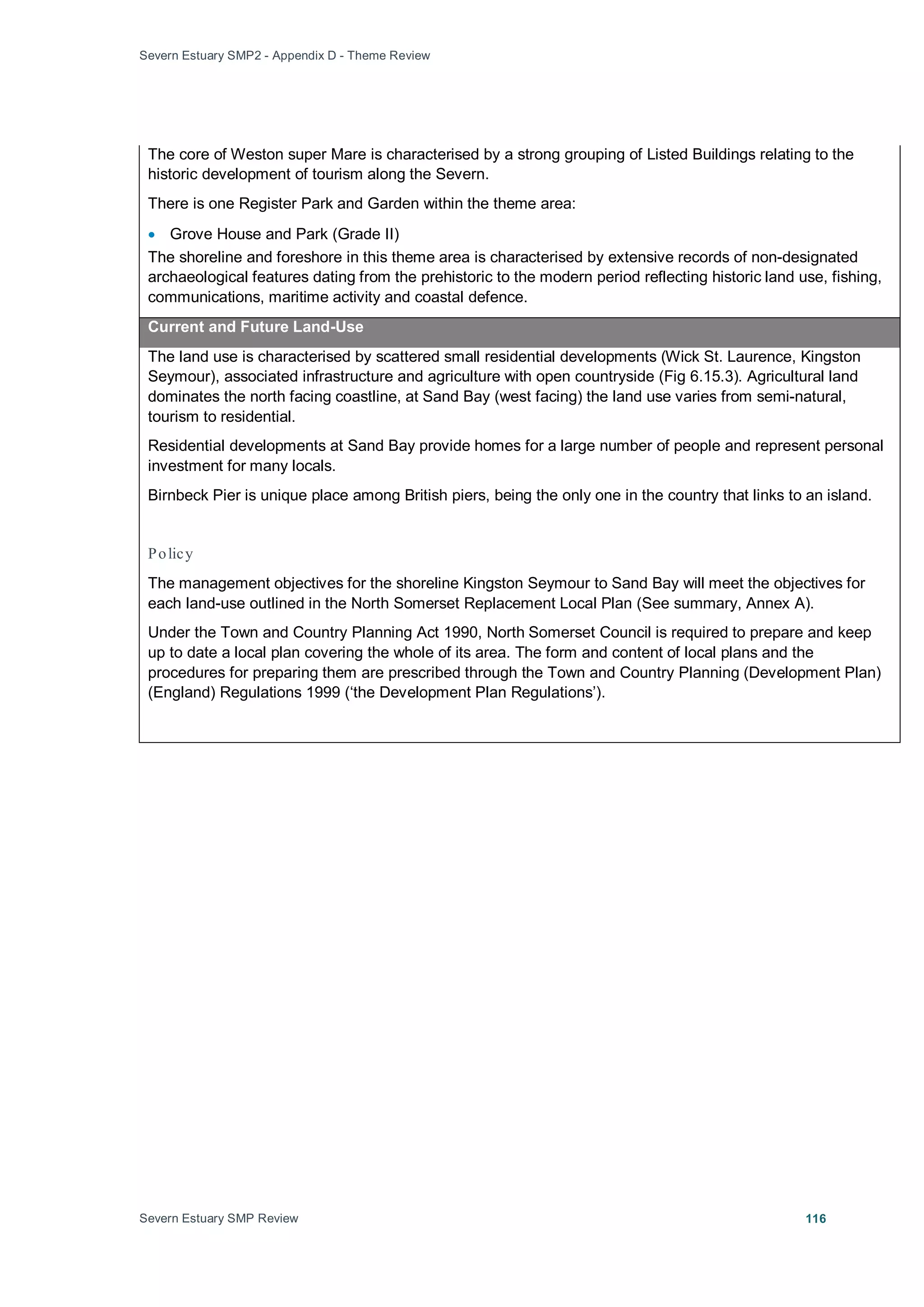 Severn Estuary SMP2 - Appendix D - Theme Review
Severn Estuary SMP Review 116
The core of Weston super Mare is characterised by a strong grouping of Listed Buildings relating to the
historic development of tourism along the Severn.
There is one Register Park and Garden within the theme area:
• Grove House and Park (Grade II)
The shoreline and foreshore in this theme area is characterised by extensive records of non-designated
archaeological features dating from the prehistoric to the modern period reflecting historic land use, fishing,
communications, maritime activity and coastal defence.
Current and Future Land-Use
The land use is characterised by scattered small residential developments (Wick St. Laurence, Kingston
Seymour), associated infrastructure and agriculture with open countryside (Fig 6.15.3). Agricultural land
dominates the north facing coastline, at Sand Bay (west facing) the land use varies from semi-natural,
tourism to residential.
Residential developments at Sand Bay provide homes for a large number of people and represent personal
investment for many locals.
Birnbeck Pier is unique place among British piers, being the only one in the country that links to an island.
Policy
The management objectives for the shoreline Kingston Seymour to Sand Bay will meet the objectives for
each land-use outlined in the North Somerset Replacement Local Plan (See summary, Annex A).
Under the Town and Country Planning Act 1990, North Somerset Council is required to prepare and keep
up to date a local plan covering the whole of its area. The form and content of local plans and the
procedures for preparing them are prescribed through the Town and Country Planning (Development Plan)
(England) Regulations 1999 (‘the Development Plan Regulations’).
 