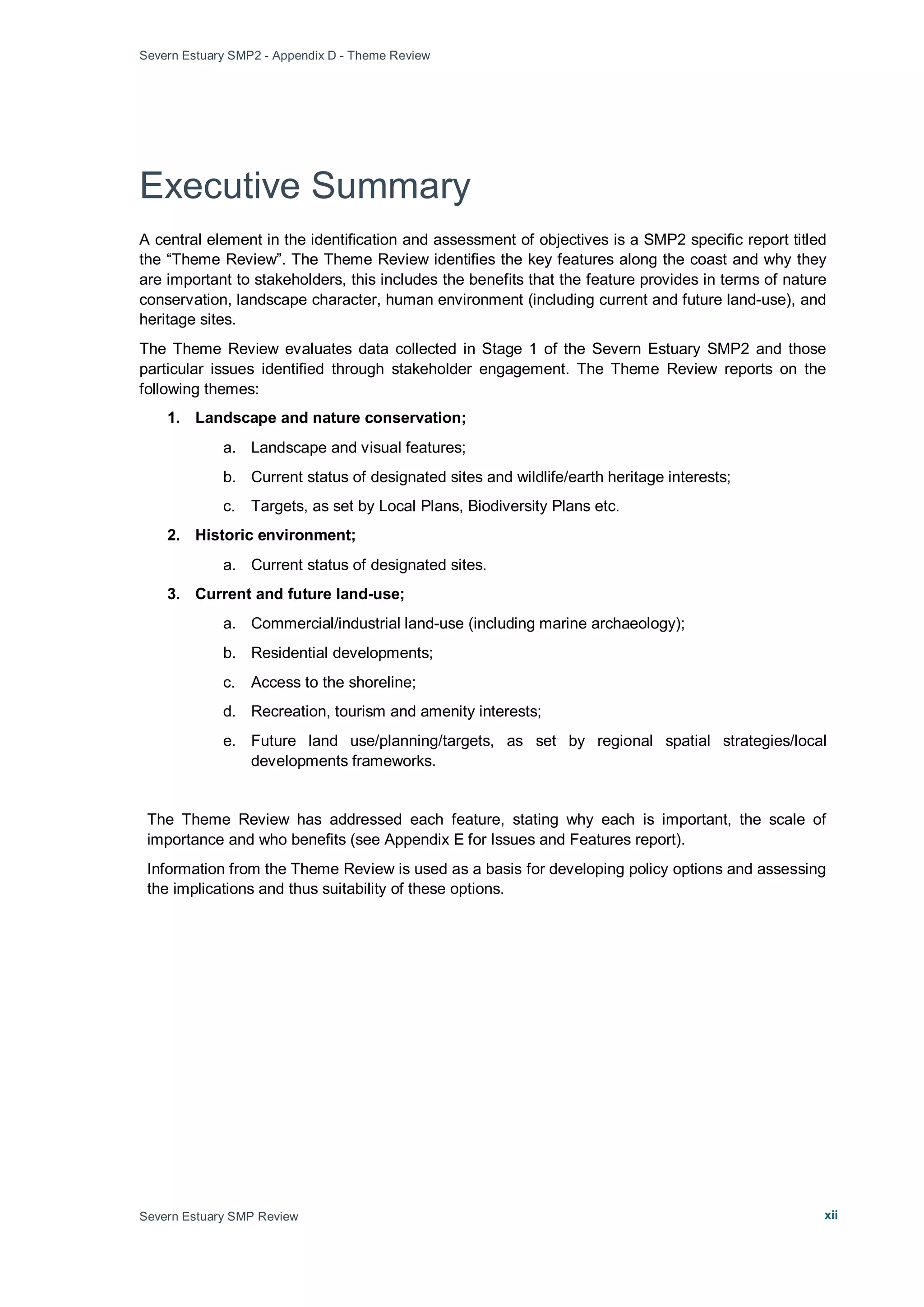 Severn Estuary SMP2 - Appendix D - Theme Review
Severn Estuary SMP Review xii
Executive Summary
A central element in the identification and assessment of objectives is a SMP2 specific report titled
the “Theme Review”. The Theme Review identifies the key features along the coast and why they
are important to stakeholders, this includes the benefits that the feature provides in terms of nature
conservation, landscape character, human environment (including current and future land-use), and
heritage sites.
The Theme Review evaluates data collected in Stage 1 of the Severn Estuary SMP2 and those
particular issues identified through stakeholder engagement. The Theme Review reports on the
following themes:
1. Landscape and nature conservation;
a. Landscape and visual features;
b. Current status of designated sites and wildlife/earth heritage interests;
c. Targets, as set by Local Plans, Biodiversity Plans etc.
2. Historic environment;
a. Current status of designated sites.
3. Current and future land-use;
a. Commercial/industrial land-use (including marine archaeology);
b. Residential developments;
c. Access to the shoreline;
d. Recreation, tourism and amenity interests;
e. Future land use/planning/targets, as set by regional spatial strategies/local
developments frameworks.
The Theme Review has addressed each feature, stating why each is important, the scale of
importance and who benefits (see Appendix E for Issues and Features report).
Information from the Theme Review is used as a basis for developing policy options and assessing
the implications and thus suitability of these options.
 