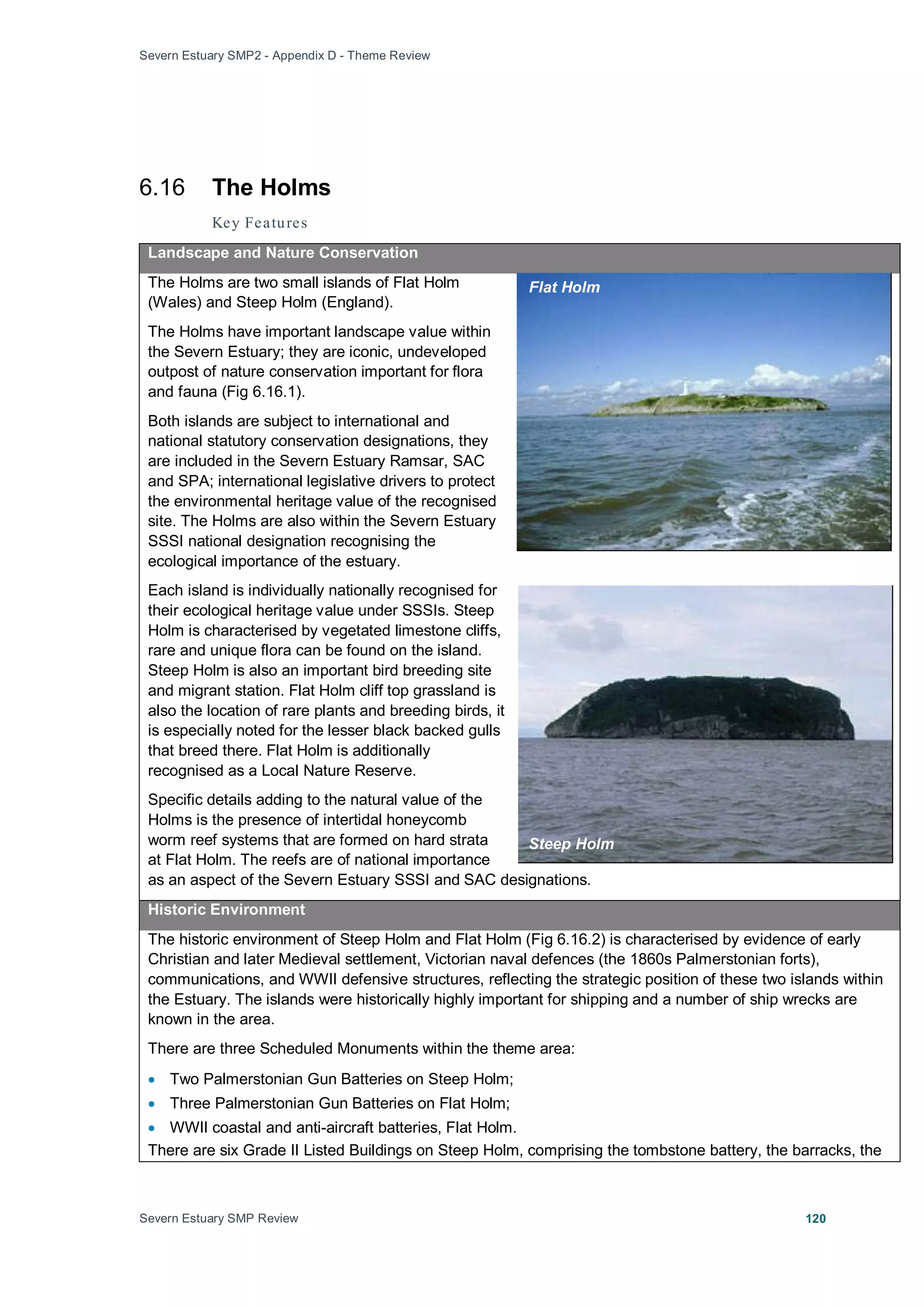 Severn Estuary SMP2 - Appendix D - Theme Review
Severn Estuary SMP Review 120
6.16 The Holms
Key Features
Landscape and Nature Conservation
The Holms are two small islands of Flat Holm
(Wales) and Steep Holm (England).
The Holms have important landscape value within
the Severn Estuary; they are iconic, undeveloped
outpost of nature conservation important for flora
and fauna (Fig 6.16.1).
Both islands are subject to international and
national statutory conservation designations, they
are included in the Severn Estuary Ramsar, SAC
and SPA; international legislative drivers to protect
the environmental heritage value of the recognised
site. The Holms are also within the Severn Estuary
SSSI national designation recognising the
ecological importance of the estuary.
Each island is individually nationally recognised for
their ecological heritage value under SSSIs. Steep
Holm is characterised by vegetated limestone cliffs,
rare and unique flora can be found on the island.
Steep Holm is also an important bird breeding site
and migrant station. Flat Holm cliff top grassland is
also the location of rare plants and breeding birds, it
is especially noted for the lesser black backed gulls
that breed there. Flat Holm is additionally
recognised as a Local Nature Reserve.
Specific details adding to the natural value of the
Holms is the presence of intertidal honeycomb
worm reef systems that are formed on hard strata
at Flat Holm. The reefs are of national importance
as an aspect of the Severn Estuary SSSI and SAC designations.
Historic Environment
The historic environment of Steep Holm and Flat Holm (Fig 6.16.2) is characterised by evidence of early
Christian and later Medieval settlement, Victorian naval defences (the 1860s Palmerstonian forts),
communications, and WWII defensive structures, reflecting the strategic position of these two islands within
the Estuary. The islands were historically highly important for shipping and a number of ship wrecks are
known in the area.
There are three Scheduled Monuments within the theme area:
• Two Palmerstonian Gun Batteries on Steep Holm;
• Three Palmerstonian Gun Batteries on Flat Holm;
• WWII coastal and anti-aircraft batteries, Flat Holm.
There are six Grade II Listed Buildings on Steep Holm, comprising the tombstone battery, the barracks, the
Flat Holm
Steep Holm
 