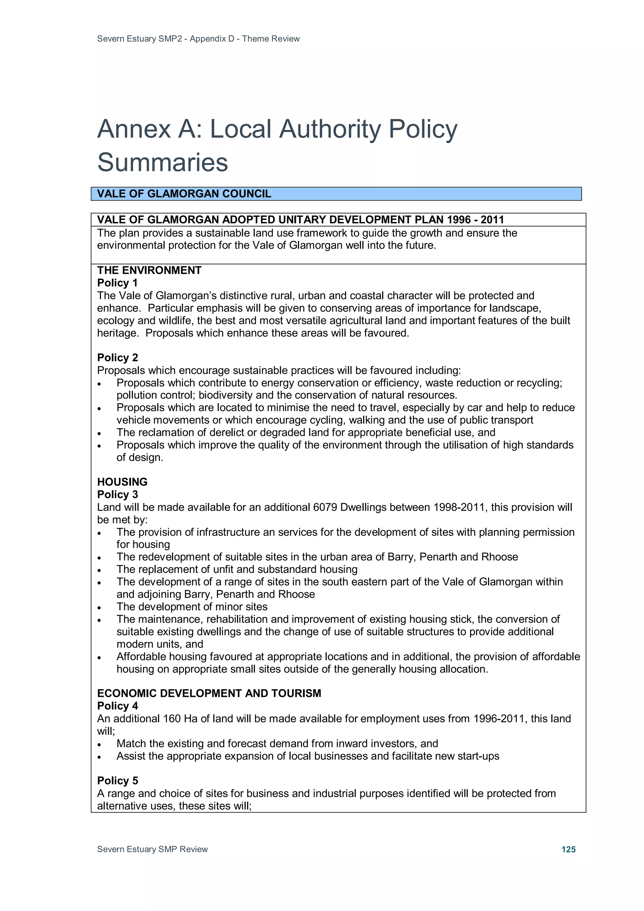Severn Estuary SMP2 - Appendix D - Theme Review
Severn Estuary SMP Review 125
Annex A: Local Authority Policy
Summaries
VALE OF GLAMORGAN COUNCIL
VALE OF GLAMORGAN ADOPTED UNITARY DEVELOPMENT PLAN 1996 - 2011
The plan provides a sustainable land use framework to guide the growth and ensure the
environmental protection for the Vale of Glamorgan well into the future.
THE ENVIRONMENT
Policy 1
The Vale of Glamorgan’s distinctive rural, urban and coastal character will be protected and
enhance. Particular emphasis will be given to conserving areas of importance for landscape,
ecology and wildlife, the best and most versatile agricultural land and important features of the built
heritage. Proposals which enhance these areas will be favoured.
Policy 2
Proposals which encourage sustainable practices will be favoured including:
• Proposals which contribute to energy conservation or efficiency, waste reduction or recycling;
pollution control; biodiversity and the conservation of natural resources.
• Proposals which are located to minimise the need to travel, especially by car and help to reduce
vehicle movements or which encourage cycling, walking and the use of public transport
• The reclamation of derelict or degraded land for appropriate beneficial use, and
• Proposals which improve the quality of the environment through the utilisation of high standards
of design.
HOUSING
Policy 3
Land will be made available for an additional 6079 Dwellings between 1998-2011, this provision will
be met by:
• The provision of infrastructure an services for the development of sites with planning permission
for housing
• The redevelopment of suitable sites in the urban area of Barry, Penarth and Rhoose
• The replacement of unfit and substandard housing
• The development of a range of sites in the south eastern part of the Vale of Glamorgan within
and adjoining Barry, Penarth and Rhoose
• The development of minor sites
• The maintenance, rehabilitation and improvement of existing housing stick, the conversion of
suitable existing dwellings and the change of use of suitable structures to provide additional
modern units, and
• Affordable housing favoured at appropriate locations and in additional, the provision of affordable
housing on appropriate small sites outside of the generally housing allocation.
ECONOMIC DEVELOPMENT AND TOURISM
Policy 4
An additional 160 Ha of land will be made available for employment uses from 1996-2011, this land
will;
• Match the existing and forecast demand from inward investors, and
• Assist the appropriate expansion of local businesses and facilitate new start-ups
Policy 5
A range and choice of sites for business and industrial purposes identified will be protected from
alternative uses, these sites will;
 