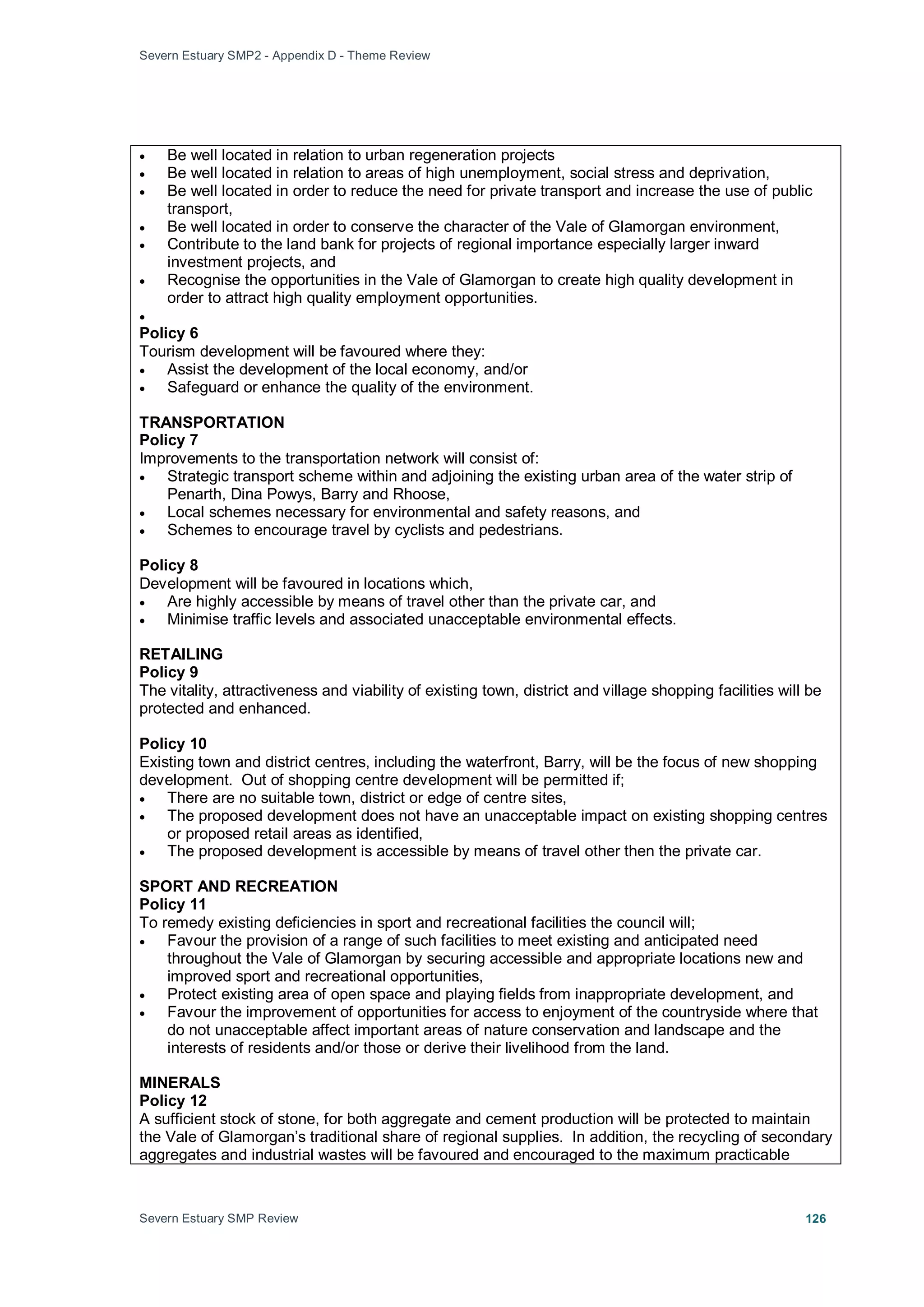 Severn Estuary SMP2 - Appendix D - Theme Review
Severn Estuary SMP Review 126
• Be well located in relation to urban regeneration projects
• Be well located in relation to areas of high unemployment, social stress and deprivation,
• Be well located in order to reduce the need for private transport and increase the use of public
transport,
• Be well located in order to conserve the character of the Vale of Glamorgan environment,
• Contribute to the land bank for projects of regional importance especially larger inward
investment projects, and
• Recognise the opportunities in the Vale of Glamorgan to create high quality development in
order to attract high quality employment opportunities.
•
Policy 6
Tourism development will be favoured where they:
• Assist the development of the local economy, and/or
• Safeguard or enhance the quality of the environment.
TRANSPORTATION
Policy 7
Improvements to the transportation network will consist of:
• Strategic transport scheme within and adjoining the existing urban area of the water strip of
Penarth, Dina Powys, Barry and Rhoose,
• Local schemes necessary for environmental and safety reasons, and
• Schemes to encourage travel by cyclists and pedestrians.
Policy 8
Development will be favoured in locations which,
• Are highly accessible by means of travel other than the private car, and
• Minimise traffic levels and associated unacceptable environmental effects.
RETAILING
Policy 9
The vitality, attractiveness and viability of existing town, district and village shopping facilities will be
protected and enhanced.
Policy 10
Existing town and district centres, including the waterfront, Barry, will be the focus of new shopping
development. Out of shopping centre development will be permitted if;
• There are no suitable town, district or edge of centre sites,
• The proposed development does not have an unacceptable impact on existing shopping centres
or proposed retail areas as identified,
• The proposed development is accessible by means of travel other then the private car.
SPORT AND RECREATION
Policy 11
To remedy existing deficiencies in sport and recreational facilities the council will;
• Favour the provision of a range of such facilities to meet existing and anticipated need
throughout the Vale of Glamorgan by securing accessible and appropriate locations new and
improved sport and recreational opportunities,
• Protect existing area of open space and playing fields from inappropriate development, and
• Favour the improvement of opportunities for access to enjoyment of the countryside where that
do not unacceptable affect important areas of nature conservation and landscape and the
interests of residents and/or those or derive their livelihood from the land.
MINERALS
Policy 12
A sufficient stock of stone, for both aggregate and cement production will be protected to maintain
the Vale of Glamorgan’s traditional share of regional supplies. In addition, the recycling of secondary
aggregates and industrial wastes will be favoured and encouraged to the maximum practicable
 