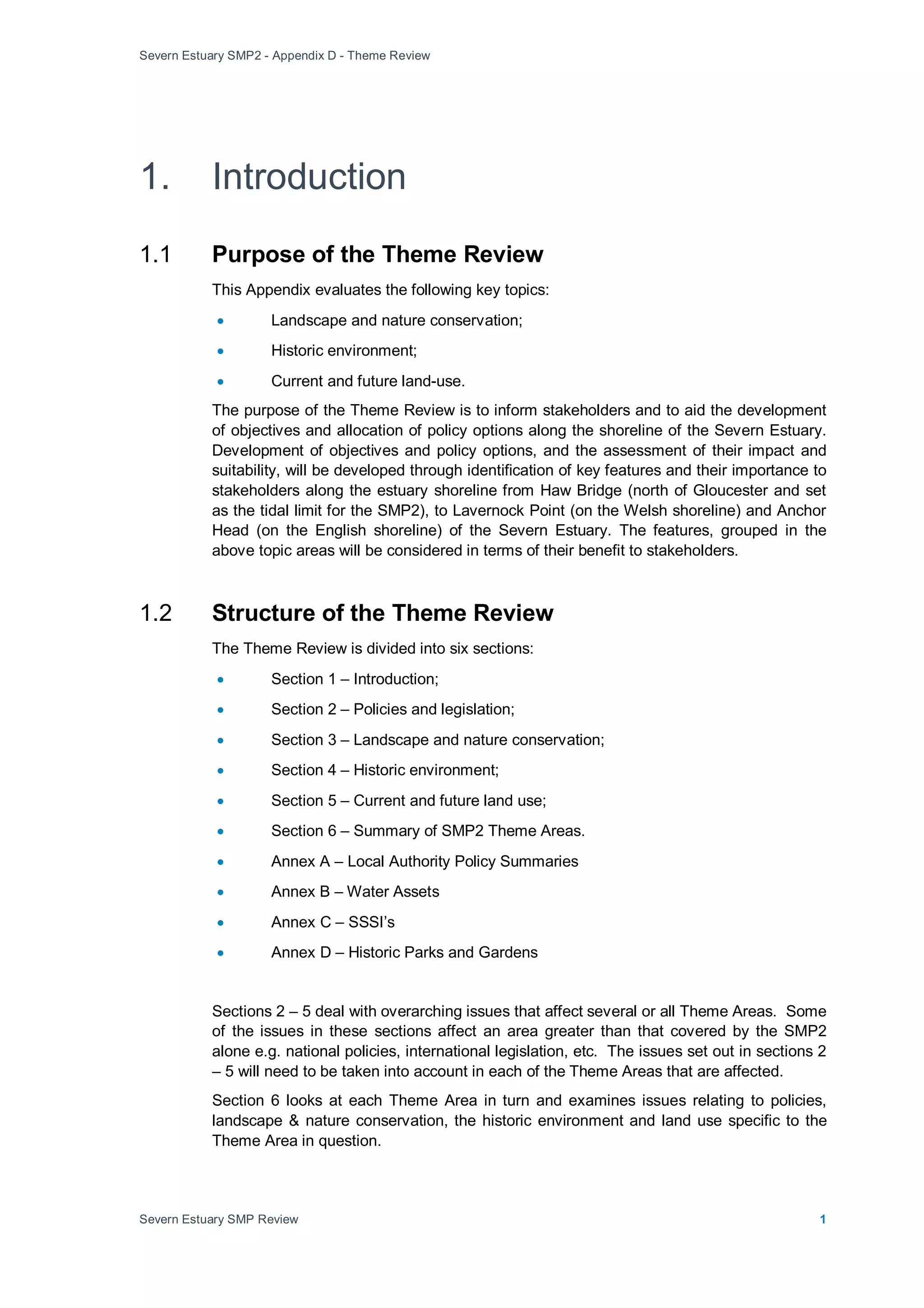 Severn Estuary SMP2 - Appendix D - Theme Review
Severn Estuary SMP Review 1
1. Introduction
1.1 Purpose of the Theme Review
This Appendix evaluates the following key topics:
• Landscape and nature conservation;
• Historic environment;
• Current and future land-use.
The purpose of the Theme Review is to inform stakeholders and to aid the development
of objectives and allocation of policy options along the shoreline of the Severn Estuary.
Development of objectives and policy options, and the assessment of their impact and
suitability, will be developed through identification of key features and their importance to
stakeholders along the estuary shoreline from Haw Bridge (north of Gloucester and set
as the tidal limit for the SMP2), to Lavernock Point (on the Welsh shoreline) and Anchor
Head (on the English shoreline) of the Severn Estuary. The features, grouped in the
above topic areas will be considered in terms of their benefit to stakeholders.
1.2 Structure of the Theme Review
The Theme Review is divided into six sections:
• Section 1 – Introduction;
• Section 2 – Policies and legislation;
• Section 3 – Landscape and nature conservation;
• Section 4 – Historic environment;
• Section 5 – Current and future land use;
• Section 6 – Summary of SMP2 Theme Areas.
• Annex A – Local Authority Policy Summaries
• Annex B – Water Assets
• Annex C – SSSI’s
• Annex D – Historic Parks and Gardens
Sections 2 – 5 deal with overarching issues that affect several or all Theme Areas. Some
of the issues in these sections affect an area greater than that covered by the SMP2
alone e.g. national policies, international legislation, etc. The issues set out in sections 2
– 5 will need to be taken into account in each of the Theme Areas that are affected.
Section 6 looks at each Theme Area in turn and examines issues relating to policies,
landscape & nature conservation, the historic environment and land use specific to the
Theme Area in question.
 