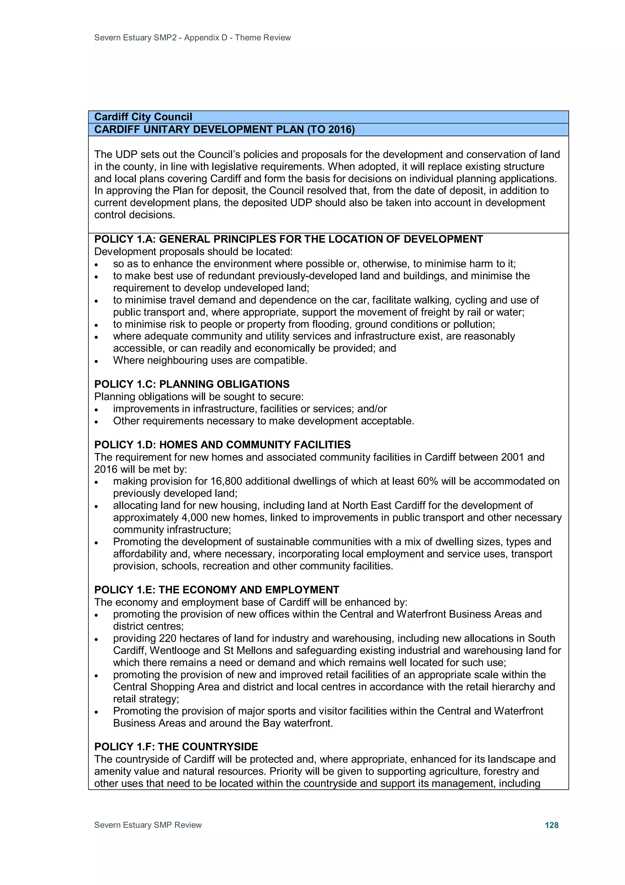 Severn Estuary SMP2 - Appendix D - Theme Review
Severn Estuary SMP Review 128
Cardiff City Council
CARDIFF UNITARY DEVELOPMENT PLAN (TO 2016)
The UDP sets out the Council’s policies and proposals for the development and conservation of land
in the county, in line with legislative requirements. When adopted, it will replace existing structure
and local plans covering Cardiff and form the basis for decisions on individual planning applications.
In approving the Plan for deposit, the Council resolved that, from the date of deposit, in addition to
current development plans, the deposited UDP should also be taken into account in development
control decisions.
POLICY 1.A: GENERAL PRINCIPLES FOR THE LOCATION OF DEVELOPMENT
Development proposals should be located:
• so as to enhance the environment where possible or, otherwise, to minimise harm to it;
• to make best use of redundant previously-developed land and buildings, and minimise the
requirement to develop undeveloped land;
• to minimise travel demand and dependence on the car, facilitate walking, cycling and use of
public transport and, where appropriate, support the movement of freight by rail or water;
• to minimise risk to people or property from flooding, ground conditions or pollution;
• where adequate community and utility services and infrastructure exist, are reasonably
accessible, or can readily and economically be provided; and
• Where neighbouring uses are compatible.
POLICY 1.C: PLANNING OBLIGATIONS
Planning obligations will be sought to secure:
• improvements in infrastructure, facilities or services; and/or
• Other requirements necessary to make development acceptable.
POLICY 1.D: HOMES AND COMMUNITY FACILITIES
The requirement for new homes and associated community facilities in Cardiff between 2001 and
2016 will be met by:
• making provision for 16,800 additional dwellings of which at least 60% will be accommodated on
previously developed land;
• allocating land for new housing, including land at North East Cardiff for the development of
approximately 4,000 new homes, linked to improvements in public transport and other necessary
community infrastructure;
• Promoting the development of sustainable communities with a mix of dwelling sizes, types and
affordability and, where necessary, incorporating local employment and service uses, transport
provision, schools, recreation and other community facilities.
POLICY 1.E: THE ECONOMY AND EMPLOYMENT
The economy and employment base of Cardiff will be enhanced by:
• promoting the provision of new offices within the Central and Waterfront Business Areas and
district centres;
• providing 220 hectares of land for industry and warehousing, including new allocations in South
Cardiff, Wentlooge and St Mellons and safeguarding existing industrial and warehousing land for
which there remains a need or demand and which remains well located for such use;
• promoting the provision of new and improved retail facilities of an appropriate scale within the
Central Shopping Area and district and local centres in accordance with the retail hierarchy and
retail strategy;
• Promoting the provision of major sports and visitor facilities within the Central and Waterfront
Business Areas and around the Bay waterfront.
POLICY 1.F: THE COUNTRYSIDE
The countryside of Cardiff will be protected and, where appropriate, enhanced for its landscape and
amenity value and natural resources. Priority will be given to supporting agriculture, forestry and
other uses that need to be located within the countryside and support its management, including
 