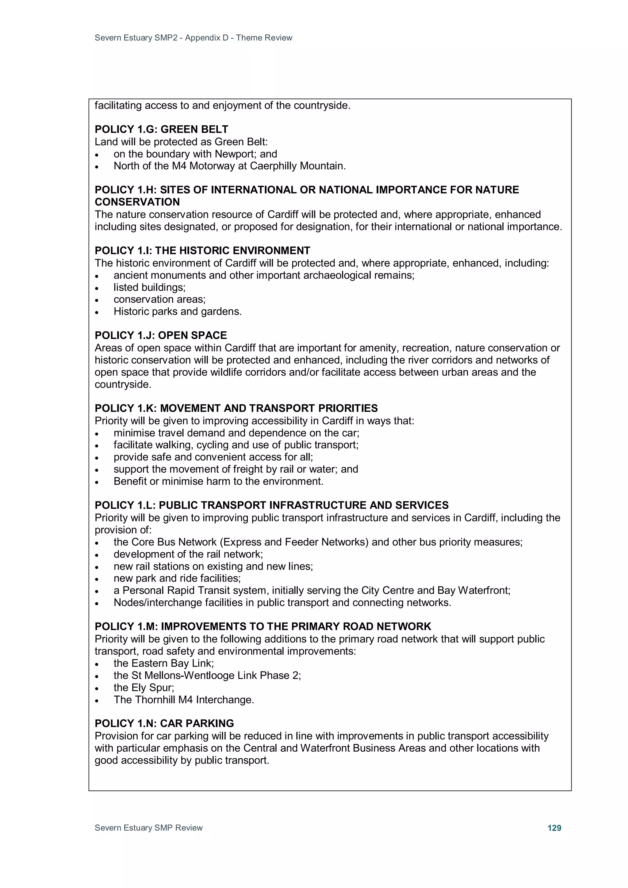 Severn Estuary SMP2 - Appendix D - Theme Review
Severn Estuary SMP Review 129
facilitating access to and enjoyment of the countryside.
POLICY 1.G: GREEN BELT
Land will be protected as Green Belt:
• on the boundary with Newport; and
• North of the M4 Motorway at Caerphilly Mountain.
POLICY 1.H: SITES OF INTERNATIONAL OR NATIONAL IMPORTANCE FOR NATURE
CONSERVATION
The nature conservation resource of Cardiff will be protected and, where appropriate, enhanced
including sites designated, or proposed for designation, for their international or national importance.
POLICY 1.I: THE HISTORIC ENVIRONMENT
The historic environment of Cardiff will be protected and, where appropriate, enhanced, including:
• ancient monuments and other important archaeological remains;
• listed buildings;
• conservation areas;
• Historic parks and gardens.
POLICY 1.J: OPEN SPACE
Areas of open space within Cardiff that are important for amenity, recreation, nature conservation or
historic conservation will be protected and enhanced, including the river corridors and networks of
open space that provide wildlife corridors and/or facilitate access between urban areas and the
countryside.
POLICY 1.K: MOVEMENT AND TRANSPORT PRIORITIES
Priority will be given to improving accessibility in Cardiff in ways that:
• minimise travel demand and dependence on the car;
• facilitate walking, cycling and use of public transport;
• provide safe and convenient access for all;
• support the movement of freight by rail or water; and
• Benefit or minimise harm to the environment.
POLICY 1.L: PUBLIC TRANSPORT INFRASTRUCTURE AND SERVICES
Priority will be given to improving public transport infrastructure and services in Cardiff, including the
provision of:
• the Core Bus Network (Express and Feeder Networks) and other bus priority measures;
• development of the rail network;
• new rail stations on existing and new lines;
• new park and ride facilities;
• a Personal Rapid Transit system, initially serving the City Centre and Bay Waterfront;
• Nodes/interchange facilities in public transport and connecting networks.
POLICY 1.M: IMPROVEMENTS TO THE PRIMARY ROAD NETWORK
Priority will be given to the following additions to the primary road network that will support public
transport, road safety and environmental improvements:
• the Eastern Bay Link;
• the St Mellons-Wentlooge Link Phase 2;
• the Ely Spur;
• The Thornhill M4 Interchange.
POLICY 1.N: CAR PARKING
Provision for car parking will be reduced in line with improvements in public transport accessibility
with particular emphasis on the Central and Waterfront Business Areas and other locations with
good accessibility by public transport.
 