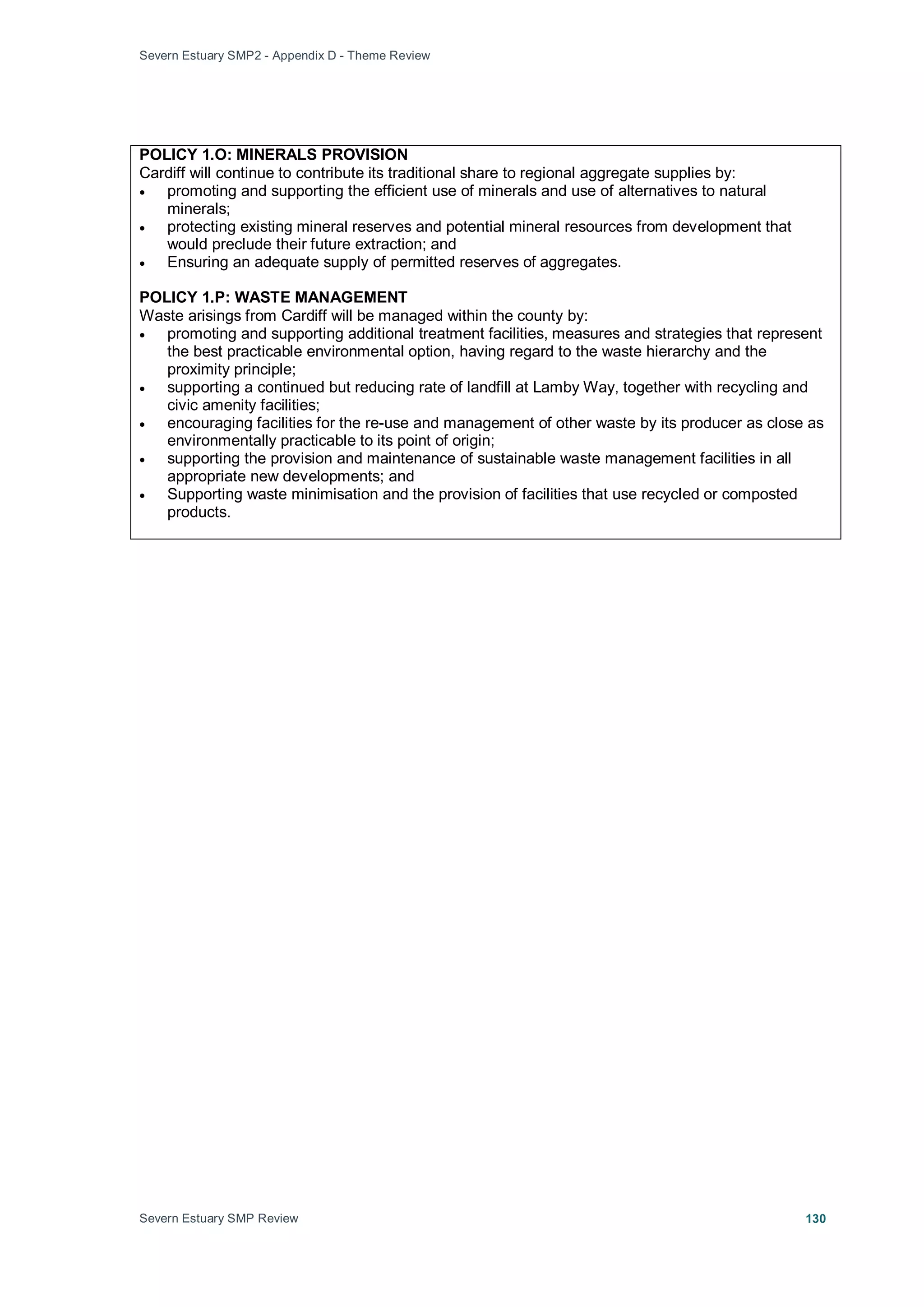 Severn Estuary SMP2 - Appendix D - Theme Review
Severn Estuary SMP Review 130
POLICY 1.O: MINERALS PROVISION
Cardiff will continue to contribute its traditional share to regional aggregate supplies by:
• promoting and supporting the efficient use of minerals and use of alternatives to natural
minerals;
• protecting existing mineral reserves and potential mineral resources from development that
would preclude their future extraction; and
• Ensuring an adequate supply of permitted reserves of aggregates.
POLICY 1.P: WASTE MANAGEMENT
Waste arisings from Cardiff will be managed within the county by:
• promoting and supporting additional treatment facilities, measures and strategies that represent
the best practicable environmental option, having regard to the waste hierarchy and the
proximity principle;
• supporting a continued but reducing rate of landfill at Lamby Way, together with recycling and
civic amenity facilities;
• encouraging facilities for the re-use and management of other waste by its producer as close as
environmentally practicable to its point of origin;
• supporting the provision and maintenance of sustainable waste management facilities in all
appropriate new developments; and
• Supporting waste minimisation and the provision of facilities that use recycled or composted
products.
 