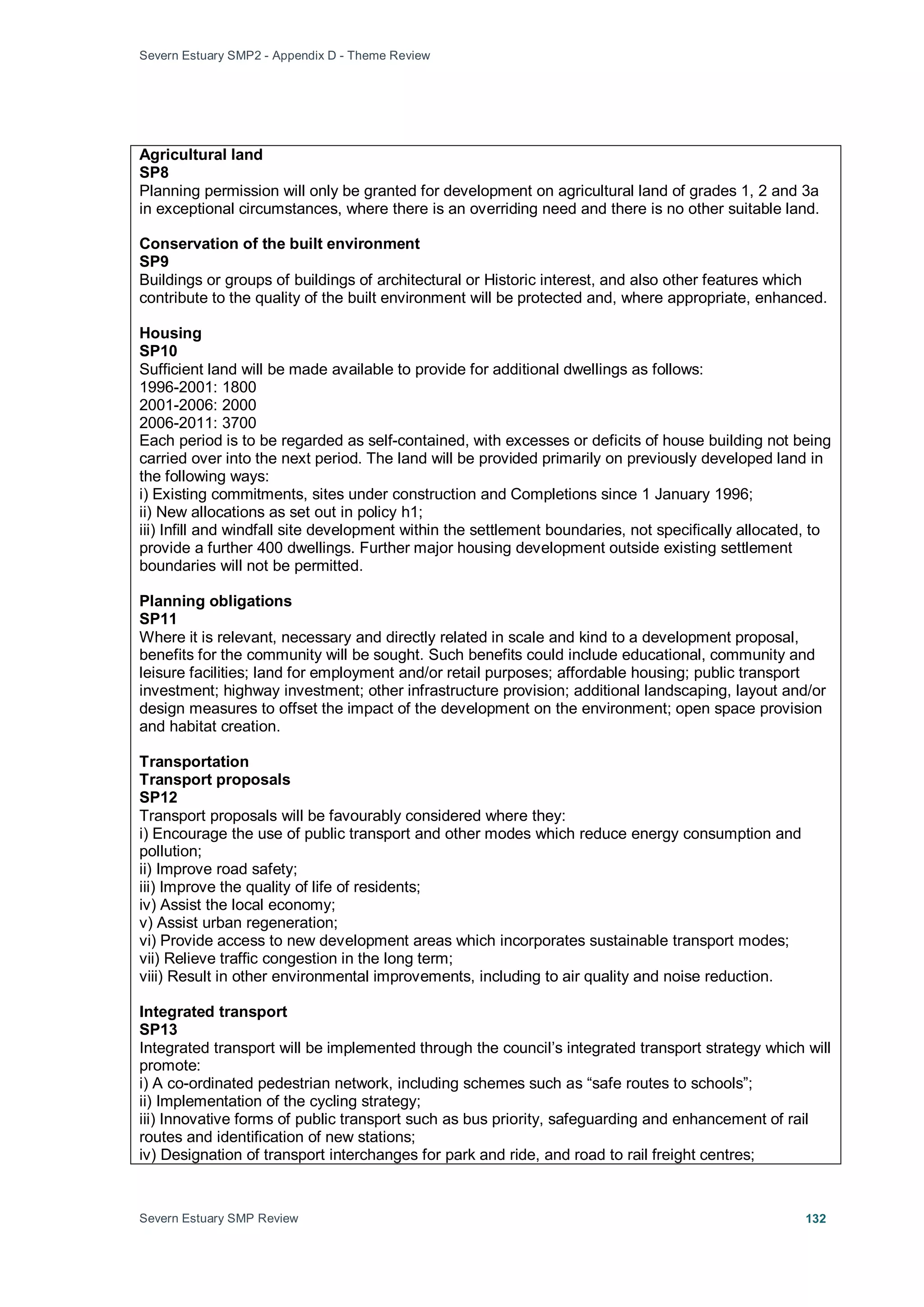 Severn Estuary SMP2 - Appendix D - Theme Review
Severn Estuary SMP Review 132
Agricultural land
SP8
Planning permission will only be granted for development on agricultural land of grades 1, 2 and 3a
in exceptional circumstances, where there is an overriding need and there is no other suitable land.
Conservation of the built environment
SP9
Buildings or groups of buildings of architectural or Historic interest, and also other features which
contribute to the quality of the built environment will be protected and, where appropriate, enhanced.
Housing
SP10
Sufficient land will be made available to provide for additional dwellings as follows:
1996-2001: 1800
2001-2006: 2000
2006-2011: 3700
Each period is to be regarded as self-contained, with excesses or deficits of house building not being
carried over into the next period. The land will be provided primarily on previously developed land in
the following ways:
i) Existing commitments, sites under construction and Completions since 1 January 1996;
ii) New allocations as set out in policy h1;
iii) Infill and windfall site development within the settlement boundaries, not specifically allocated, to
provide a further 400 dwellings. Further major housing development outside existing settlement
boundaries will not be permitted.
Planning obligations
SP11
Where it is relevant, necessary and directly related in scale and kind to a development proposal,
benefits for the community will be sought. Such benefits could include educational, community and
leisure facilities; land for employment and/or retail purposes; affordable housing; public transport
investment; highway investment; other infrastructure provision; additional landscaping, layout and/or
design measures to offset the impact of the development on the environment; open space provision
and habitat creation.
Transportation
Transport proposals
SP12
Transport proposals will be favourably considered where they:
i) Encourage the use of public transport and other modes which reduce energy consumption and
pollution;
ii) Improve road safety;
iii) Improve the quality of life of residents;
iv) Assist the local economy;
v) Assist urban regeneration;
vi) Provide access to new development areas which incorporates sustainable transport modes;
vii) Relieve traffic congestion in the long term;
viii) Result in other environmental improvements, including to air quality and noise reduction.
Integrated transport
SP13
Integrated transport will be implemented through the council’s integrated transport strategy which will
promote:
i) A co-ordinated pedestrian network, including schemes such as “safe routes to schools”;
ii) Implementation of the cycling strategy;
iii) Innovative forms of public transport such as bus priority, safeguarding and enhancement of rail
routes and identification of new stations;
iv) Designation of transport interchanges for park and ride, and road to rail freight centres;
 