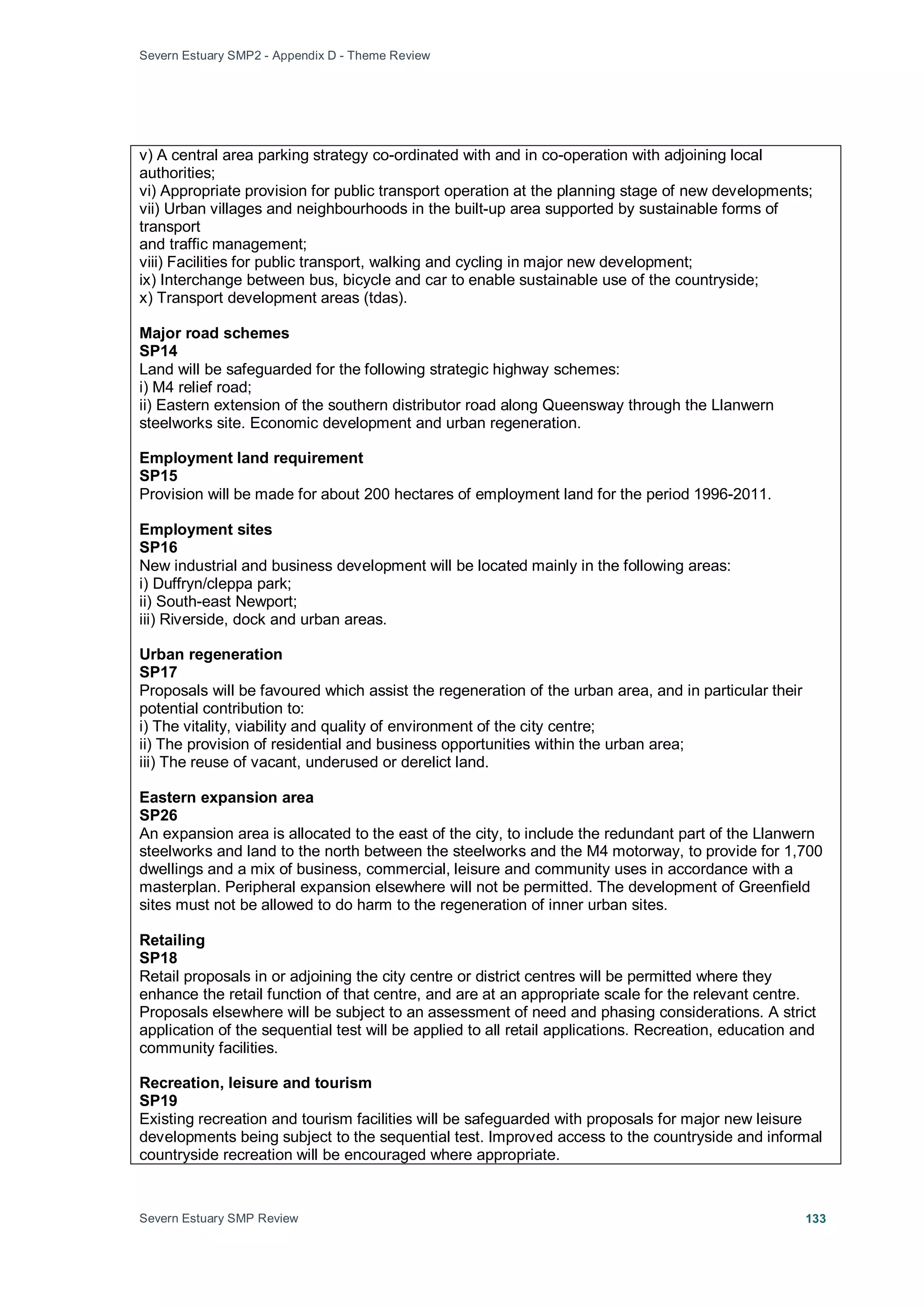Severn Estuary SMP2 - Appendix D - Theme Review
Severn Estuary SMP Review 133
v) A central area parking strategy co-ordinated with and in co-operation with adjoining local
authorities;
vi) Appropriate provision for public transport operation at the planning stage of new developments;
vii) Urban villages and neighbourhoods in the built-up area supported by sustainable forms of
transport
and traffic management;
viii) Facilities for public transport, walking and cycling in major new development;
ix) Interchange between bus, bicycle and car to enable sustainable use of the countryside;
x) Transport development areas (tdas).
Major road schemes
SP14
Land will be safeguarded for the following strategic highway schemes:
i) M4 relief road;
ii) Eastern extension of the southern distributor road along Queensway through the Llanwern
steelworks site. Economic development and urban regeneration.
Employment land requirement
SP15
Provision will be made for about 200 hectares of employment land for the period 1996-2011.
Employment sites
SP16
New industrial and business development will be located mainly in the following areas:
i) Duffryn/cleppa park;
ii) South-east Newport;
iii) Riverside, dock and urban areas.
Urban regeneration
SP17
Proposals will be favoured which assist the regeneration of the urban area, and in particular their
potential contribution to:
i) The vitality, viability and quality of environment of the city centre;
ii) The provision of residential and business opportunities within the urban area;
iii) The reuse of vacant, underused or derelict land.
Eastern expansion area
SP26
An expansion area is allocated to the east of the city, to include the redundant part of the Llanwern
steelworks and land to the north between the steelworks and the M4 motorway, to provide for 1,700
dwellings and a mix of business, commercial, leisure and community uses in accordance with a
masterplan. Peripheral expansion elsewhere will not be permitted. The development of Greenfield
sites must not be allowed to do harm to the regeneration of inner urban sites.
Retailing
SP18
Retail proposals in or adjoining the city centre or district centres will be permitted where they
enhance the retail function of that centre, and are at an appropriate scale for the relevant centre.
Proposals elsewhere will be subject to an assessment of need and phasing considerations. A strict
application of the sequential test will be applied to all retail applications. Recreation, education and
community facilities.
Recreation, leisure and tourism
SP19
Existing recreation and tourism facilities will be safeguarded with proposals for major new leisure
developments being subject to the sequential test. Improved access to the countryside and informal
countryside recreation will be encouraged where appropriate.
 