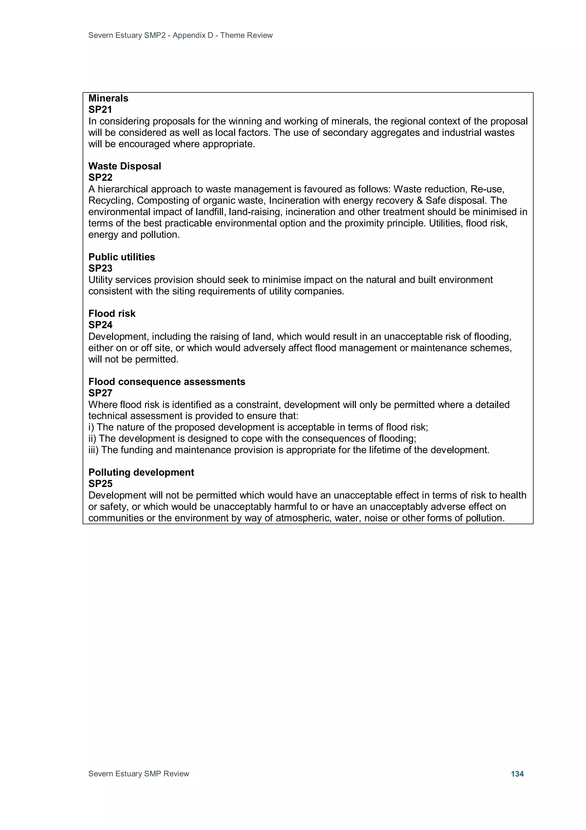 Severn Estuary SMP2 - Appendix D - Theme Review
Severn Estuary SMP Review 134
Minerals
SP21
In considering proposals for the winning and working of minerals, the regional context of the proposal
will be considered as well as local factors. The use of secondary aggregates and industrial wastes
will be encouraged where appropriate.
Waste Disposal
SP22
A hierarchical approach to waste management is favoured as follows: Waste reduction, Re-use,
Recycling, Composting of organic waste, Incineration with energy recovery & Safe disposal. The
environmental impact of landfill, land-raising, incineration and other treatment should be minimised in
terms of the best practicable environmental option and the proximity principle. Utilities, flood risk,
energy and pollution.
Public utilities
SP23
Utility services provision should seek to minimise impact on the natural and built environment
consistent with the siting requirements of utility companies.
Flood risk
SP24
Development, including the raising of land, which would result in an unacceptable risk of flooding,
either on or off site, or which would adversely affect flood management or maintenance schemes,
will not be permitted.
Flood consequence assessments
SP27
Where flood risk is identified as a constraint, development will only be permitted where a detailed
technical assessment is provided to ensure that:
i) The nature of the proposed development is acceptable in terms of flood risk;
ii) The development is designed to cope with the consequences of flooding;
iii) The funding and maintenance provision is appropriate for the lifetime of the development.
Polluting development
SP25
Development will not be permitted which would have an unacceptable effect in terms of risk to health
or safety, or which would be unacceptably harmful to or have an unacceptably adverse effect on
communities or the environment by way of atmospheric, water, noise or other forms of pollution.
 