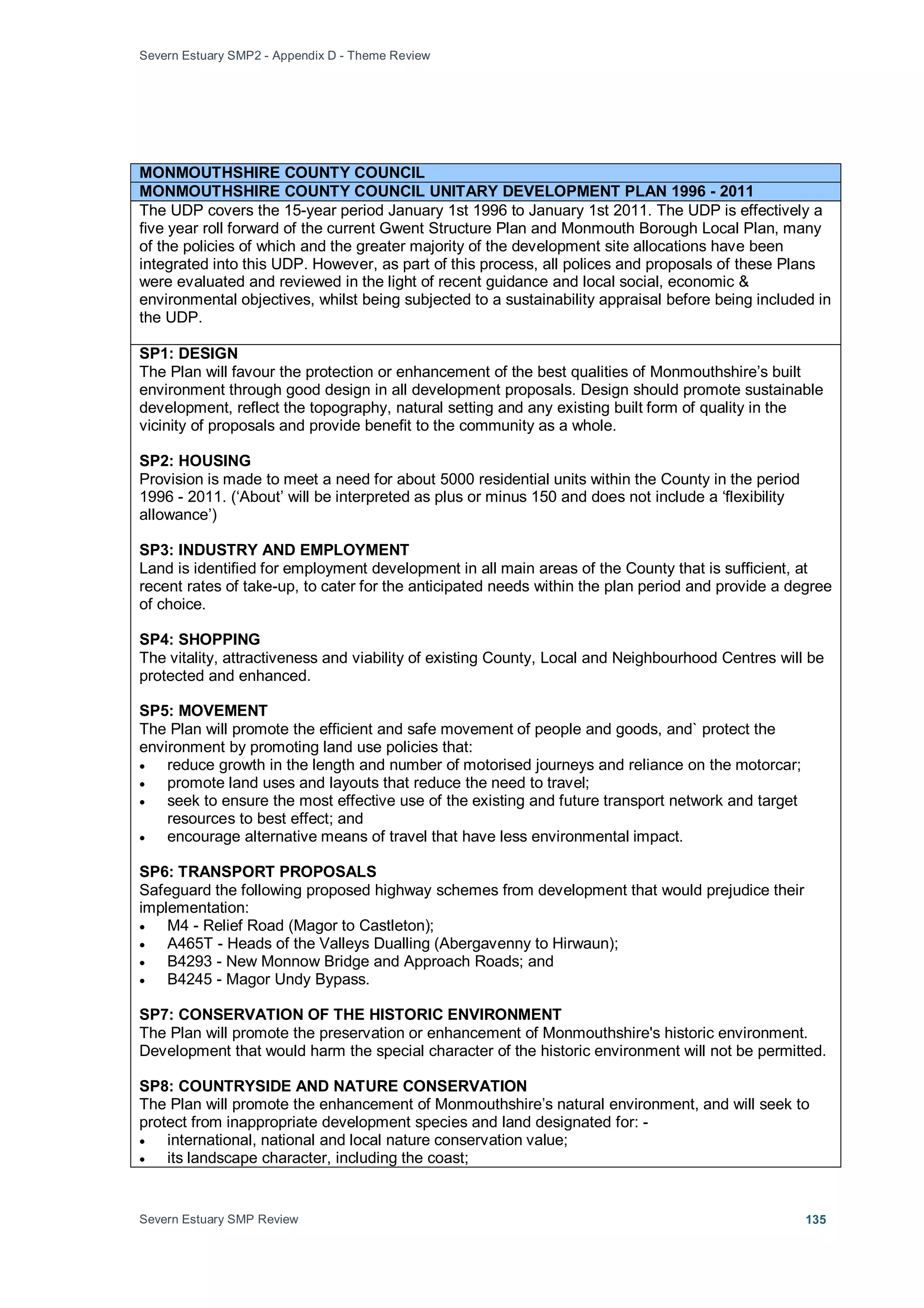 Severn Estuary SMP2 - Appendix D - Theme Review
Severn Estuary SMP Review 135
MONMOUTHSHIRE COUNTY COUNCIL
MONMOUTHSHIRE COUNTY COUNCIL UNITARY DEVELOPMENT PLAN 1996 - 2011
The UDP covers the 15-year period January 1st 1996 to January 1st 2011. The UDP is effectively a
five year roll forward of the current Gwent Structure Plan and Monmouth Borough Local Plan, many
of the policies of which and the greater majority of the development site allocations have been
integrated into this UDP. However, as part of this process, all polices and proposals of these Plans
were evaluated and reviewed in the light of recent guidance and local social, economic &
environmental objectives, whilst being subjected to a sustainability appraisal before being included in
the UDP.
SP1: DESIGN
The Plan will favour the protection or enhancement of the best qualities of Monmouthshire’s built
environment through good design in all development proposals. Design should promote sustainable
development, reflect the topography, natural setting and any existing built form of quality in the
vicinity of proposals and provide benefit to the community as a whole.
SP2: HOUSING
Provision is made to meet a need for about 5000 residential units within the County in the period
1996 - 2011. (‘About’ will be interpreted as plus or minus 150 and does not include a ‘flexibility
allowance’)
SP3: INDUSTRY AND EMPLOYMENT
Land is identified for employment development in all main areas of the County that is sufficient, at
recent rates of take-up, to cater for the anticipated needs within the plan period and provide a degree
of choice.
SP4: SHOPPING
The vitality, attractiveness and viability of existing County, Local and Neighbourhood Centres will be
protected and enhanced.
SP5: MOVEMENT
The Plan will promote the efficient and safe movement of people and goods, and` protect the
environment by promoting land use policies that:
• reduce growth in the length and number of motorised journeys and reliance on the motorcar;
• promote land uses and layouts that reduce the need to travel;
• seek to ensure the most effective use of the existing and future transport network and target
resources to best effect; and
• encourage alternative means of travel that have less environmental impact.
SP6: TRANSPORT PROPOSALS
Safeguard the following proposed highway schemes from development that would prejudice their
implementation:
• M4 - Relief Road (Magor to Castleton);
• A465T - Heads of the Valleys Dualling (Abergavenny to Hirwaun);
• B4293 - New Monnow Bridge and Approach Roads; and
• B4245 - Magor Undy Bypass.
SP7: CONSERVATION OF THE HISTORIC ENVIRONMENT
The Plan will promote the preservation or enhancement of Monmouthshire's historic environment.
Development that would harm the special character of the historic environment will not be permitted.
SP8: COUNTRYSIDE AND NATURE CONSERVATION
The Plan will promote the enhancement of Monmouthshire’s natural environment, and will seek to
protect from inappropriate development species and land designated for: -
• international, national and local nature conservation value;
• its landscape character, including the coast;
 
