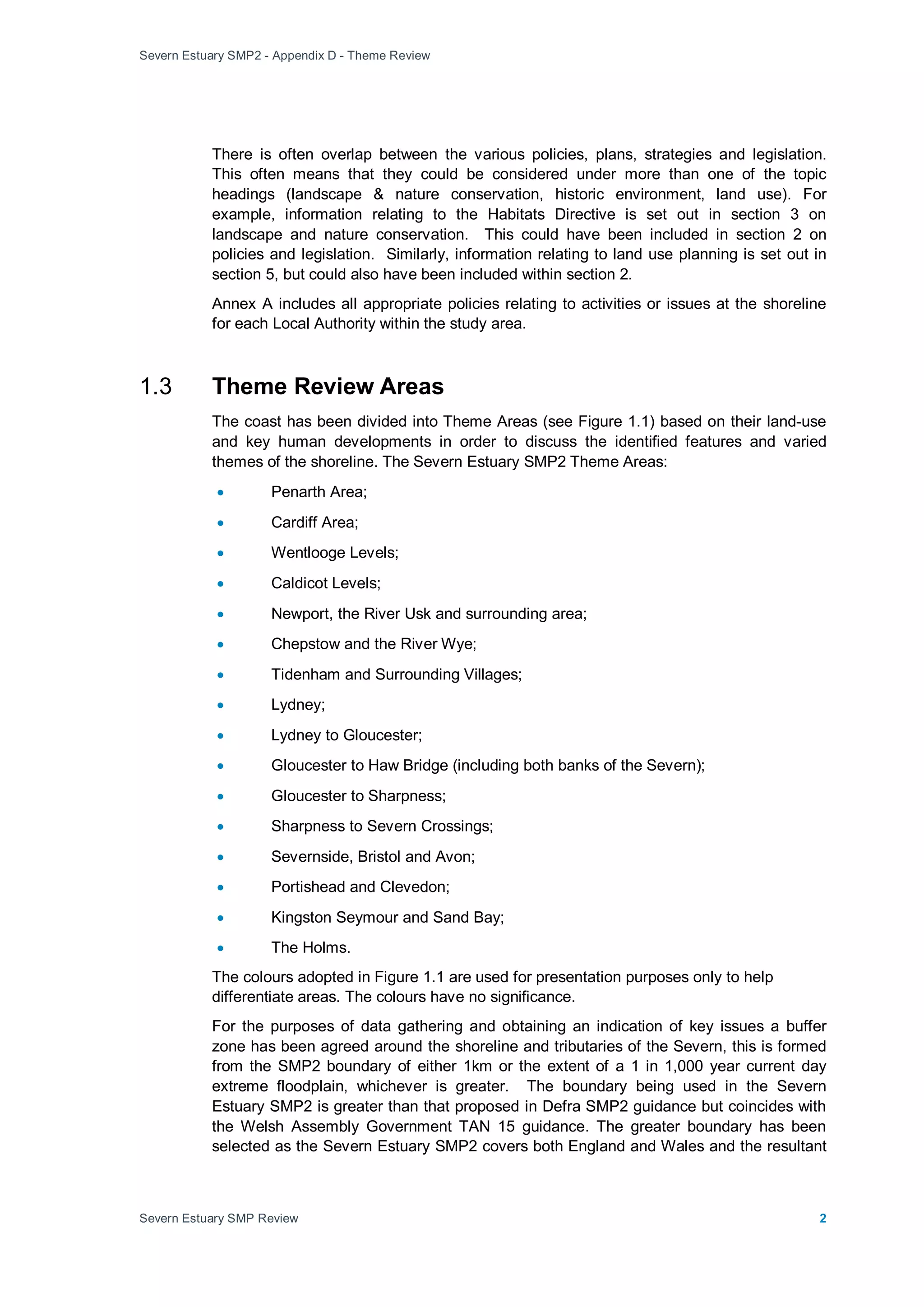 Severn Estuary SMP2 - Appendix D - Theme Review
Severn Estuary SMP Review 2
There is often overlap between the various policies, plans, strategies and legislation.
This often means that they could be considered under more than one of the topic
headings (landscape & nature conservation, historic environment, land use). For
example, information relating to the Habitats Directive is set out in section 3 on
landscape and nature conservation. This could have been included in section 2 on
policies and legislation. Similarly, information relating to land use planning is set out in
section 5, but could also have been included within section 2.
Annex A includes all appropriate policies relating to activities or issues at the shoreline
for each Local Authority within the study area.
1.3 Theme Review Areas
The coast has been divided into Theme Areas (see Figure 1.1) based on their land-use
and key human developments in order to discuss the identified features and varied
themes of the shoreline. The Severn Estuary SMP2 Theme Areas:
• Penarth Area;
• Cardiff Area;
• Wentlooge Levels;
• Caldicot Levels;
• Newport, the River Usk and surrounding area;
• Chepstow and the River Wye;
• Tidenham and Surrounding Villages;
• Lydney;
• Lydney to Gloucester;
• Gloucester to Haw Bridge (including both banks of the Severn);
• Gloucester to Sharpness;
• Sharpness to Severn Crossings;
• Severnside, Bristol and Avon;
• Portishead and Clevedon;
• Kingston Seymour and Sand Bay;
• The Holms.
The colours adopted in Figure 1.1 are used for presentation purposes only to help
differentiate areas. The colours have no significance.
For the purposes of data gathering and obtaining an indication of key issues a buffer
zone has been agreed around the shoreline and tributaries of the Severn, this is formed
from the SMP2 boundary of either 1km or the extent of a 1 in 1,000 year current day
extreme floodplain, whichever is greater. The boundary being used in the Severn
Estuary SMP2 is greater than that proposed in Defra SMP2 guidance but coincides with
the Welsh Assembly Government TAN 15 guidance. The greater boundary has been
selected as the Severn Estuary SMP2 covers both England and Wales and the resultant
 
