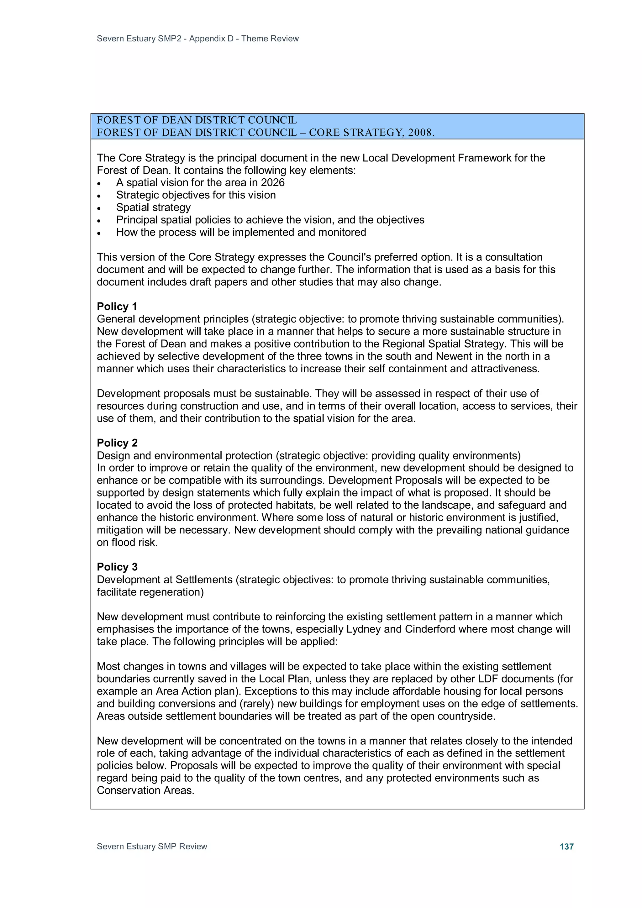Severn Estuary SMP2 - Appendix D - Theme Review
Severn Estuary SMP Review 137
FOREST OF DEAN DISTRICT COUNCIL
FOREST OF DEAN DISTRICT COUNCIL – CORE STRATEGY, 2008.
The Core Strategy is the principal document in the new Local Development Framework for the
Forest of Dean. It contains the following key elements:
• A spatial vision for the area in 2026
• Strategic objectives for this vision
• Spatial strategy
• Principal spatial policies to achieve the vision, and the objectives
• How the process will be implemented and monitored
This version of the Core Strategy expresses the Council's preferred option. It is a consultation
document and will be expected to change further. The information that is used as a basis for this
document includes draft papers and other studies that may also change.
Policy 1
General development principles (strategic objective: to promote thriving sustainable communities).
New development will take place in a manner that helps to secure a more sustainable structure in
the Forest of Dean and makes a positive contribution to the Regional Spatial Strategy. This will be
achieved by selective development of the three towns in the south and Newent in the north in a
manner which uses their characteristics to increase their self containment and attractiveness.
Development proposals must be sustainable. They will be assessed in respect of their use of
resources during construction and use, and in terms of their overall location, access to services, their
use of them, and their contribution to the spatial vision for the area.
Policy 2
Design and environmental protection (strategic objective: providing quality environments)
In order to improve or retain the quality of the environment, new development should be designed to
enhance or be compatible with its surroundings. Development Proposals will be expected to be
supported by design statements which fully explain the impact of what is proposed. It should be
located to avoid the loss of protected habitats, be well related to the landscape, and safeguard and
enhance the historic environment. Where some loss of natural or historic environment is justified,
mitigation will be necessary. New development should comply with the prevailing national guidance
on flood risk.
Policy 3
Development at Settlements (strategic objectives: to promote thriving sustainable communities,
facilitate regeneration)
New development must contribute to reinforcing the existing settlement pattern in a manner which
emphasises the importance of the towns, especially Lydney and Cinderford where most change will
take place. The following principles will be applied:
Most changes in towns and villages will be expected to take place within the existing settlement
boundaries currently saved in the Local Plan, unless they are replaced by other LDF documents (for
example an Area Action plan). Exceptions to this may include affordable housing for local persons
and building conversions and (rarely) new buildings for employment uses on the edge of settlements.
Areas outside settlement boundaries will be treated as part of the open countryside.
New development will be concentrated on the towns in a manner that relates closely to the intended
role of each, taking advantage of the individual characteristics of each as defined in the settlement
policies below. Proposals will be expected to improve the quality of their environment with special
regard being paid to the quality of the town centres, and any protected environments such as
Conservation Areas.
 