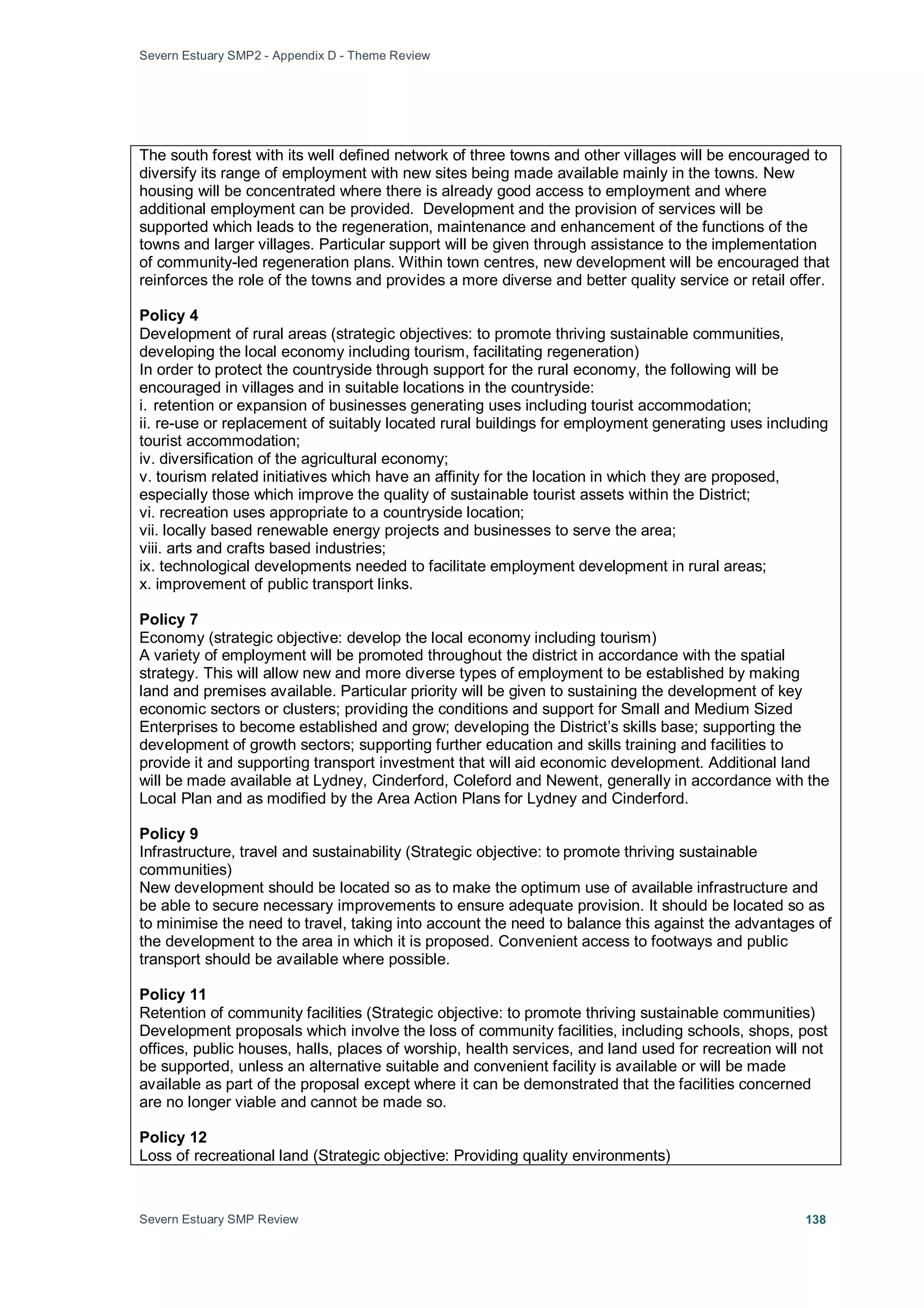 Severn Estuary SMP2 - Appendix D - Theme Review
Severn Estuary SMP Review 138
The south forest with its well defined network of three towns and other villages will be encouraged to
diversify its range of employment with new sites being made available mainly in the towns. New
housing will be concentrated where there is already good access to employment and where
additional employment can be provided. Development and the provision of services will be
supported which leads to the regeneration, maintenance and enhancement of the functions of the
towns and larger villages. Particular support will be given through assistance to the implementation
of community-led regeneration plans. Within town centres, new development will be encouraged that
reinforces the role of the towns and provides a more diverse and better quality service or retail offer.
Policy 4
Development of rural areas (strategic objectives: to promote thriving sustainable communities,
developing the local economy including tourism, facilitating regeneration)
In order to protect the countryside through support for the rural economy, the following will be
encouraged in villages and in suitable locations in the countryside:
i. retention or expansion of businesses generating uses including tourist accommodation;
ii. re-use or replacement of suitably located rural buildings for employment generating uses including
tourist accommodation;
iv. diversification of the agricultural economy;
v. tourism related initiatives which have an affinity for the location in which they are proposed,
especially those which improve the quality of sustainable tourist assets within the District;
vi. recreation uses appropriate to a countryside location;
vii. locally based renewable energy projects and businesses to serve the area;
viii. arts and crafts based industries;
ix. technological developments needed to facilitate employment development in rural areas;
x. improvement of public transport links.
Policy 7
Economy (strategic objective: develop the local economy including tourism)
A variety of employment will be promoted throughout the district in accordance with the spatial
strategy. This will allow new and more diverse types of employment to be established by making
land and premises available. Particular priority will be given to sustaining the development of key
economic sectors or clusters; providing the conditions and support for Small and Medium Sized
Enterprises to become established and grow; developing the District’s skills base; supporting the
development of growth sectors; supporting further education and skills training and facilities to
provide it and supporting transport investment that will aid economic development. Additional land
will be made available at Lydney, Cinderford, Coleford and Newent, generally in accordance with the
Local Plan and as modified by the Area Action Plans for Lydney and Cinderford.
Policy 9
Infrastructure, travel and sustainability (Strategic objective: to promote thriving sustainable
communities)
New development should be located so as to make the optimum use of available infrastructure and
be able to secure necessary improvements to ensure adequate provision. It should be located so as
to minimise the need to travel, taking into account the need to balance this against the advantages of
the development to the area in which it is proposed. Convenient access to footways and public
transport should be available where possible.
Policy 11
Retention of community facilities (Strategic objective: to promote thriving sustainable communities)
Development proposals which involve the loss of community facilities, including schools, shops, post
offices, public houses, halls, places of worship, health services, and land used for recreation will not
be supported, unless an alternative suitable and convenient facility is available or will be made
available as part of the proposal except where it can be demonstrated that the facilities concerned
are no longer viable and cannot be made so.
Policy 12
Loss of recreational land (Strategic objective: Providing quality environments)
 