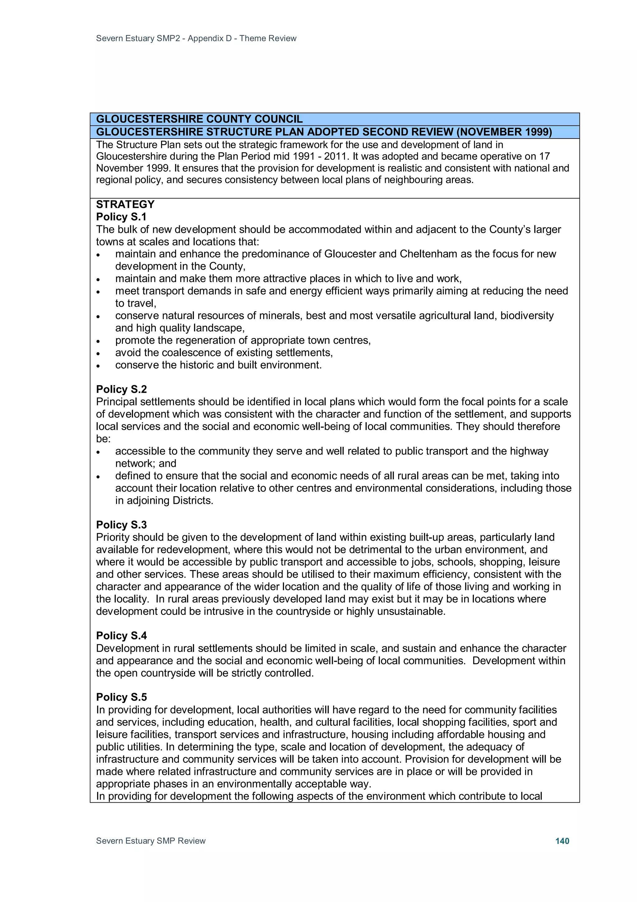 Severn Estuary SMP2 - Appendix D - Theme Review
Severn Estuary SMP Review 140
GLOUCESTERSHIRE COUNTY COUNCIL
GLOUCESTERSHIRE STRUCTURE PLAN ADOPTED SECOND REVIEW (NOVEMBER 1999)
The Structure Plan sets out the strategic framework for the use and development of land in
Gloucestershire during the Plan Period mid 1991 - 2011. It was adopted and became operative on 17
November 1999. It ensures that the provision for development is realistic and consistent with national and
regional policy, and secures consistency between local plans of neighbouring areas.
STRATEGY
Policy S.1
The bulk of new development should be accommodated within and adjacent to the County’s larger
towns at scales and locations that:
• maintain and enhance the predominance of Gloucester and Cheltenham as the focus for new
development in the County,
• maintain and make them more attractive places in which to live and work,
• meet transport demands in safe and energy efficient ways primarily aiming at reducing the need
to travel,
• conserve natural resources of minerals, best and most versatile agricultural land, biodiversity
and high quality landscape,
• promote the regeneration of appropriate town centres,
• avoid the coalescence of existing settlements,
• conserve the historic and built environment.
Policy S.2
Principal settlements should be identified in local plans which would form the focal points for a scale
of development which was consistent with the character and function of the settlement, and supports
local services and the social and economic well-being of local communities. They should therefore
be:
• accessible to the community they serve and well related to public transport and the highway
network; and
• defined to ensure that the social and economic needs of all rural areas can be met, taking into
account their location relative to other centres and environmental considerations, including those
in adjoining Districts.
Policy S.3
Priority should be given to the development of land within existing built-up areas, particularly land
available for redevelopment, where this would not be detrimental to the urban environment, and
where it would be accessible by public transport and accessible to jobs, schools, shopping, leisure
and other services. These areas should be utilised to their maximum efficiency, consistent with the
character and appearance of the wider location and the quality of life of those living and working in
the locality. In rural areas previously developed land may exist but it may be in locations where
development could be intrusive in the countryside or highly unsustainable.
Policy S.4
Development in rural settlements should be limited in scale, and sustain and enhance the character
and appearance and the social and economic well-being of local communities. Development within
the open countryside will be strictly controlled.
Policy S.5
In providing for development, local authorities will have regard to the need for community facilities
and services, including education, health, and cultural facilities, local shopping facilities, sport and
leisure facilities, transport services and infrastructure, housing including affordable housing and
public utilities. In determining the type, scale and location of development, the adequacy of
infrastructure and community services will be taken into account. Provision for development will be
made where related infrastructure and community services are in place or will be provided in
appropriate phases in an environmentally acceptable way.
In providing for development the following aspects of the environment which contribute to local
 