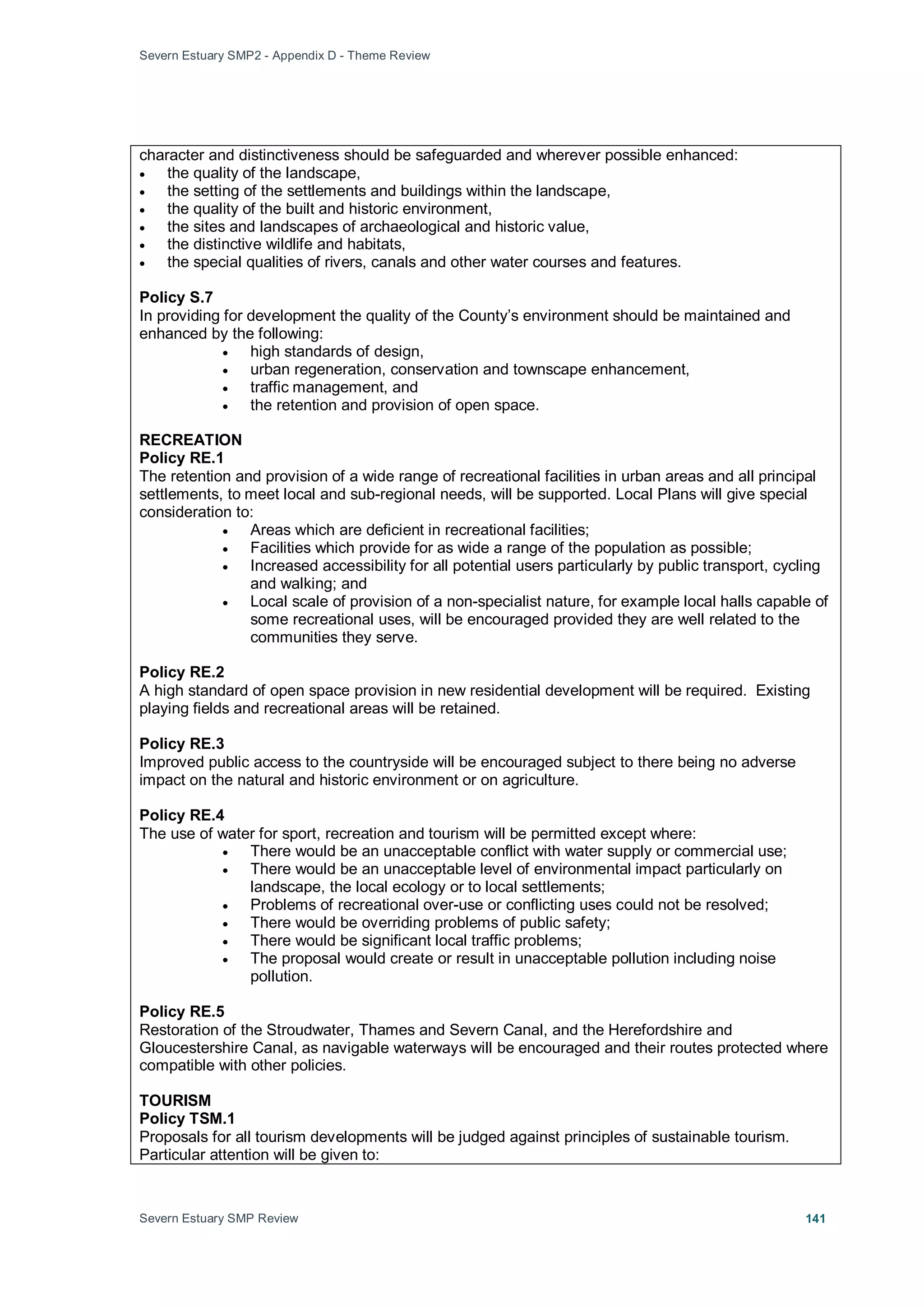 Severn Estuary SMP2 - Appendix D - Theme Review
Severn Estuary SMP Review 141
character and distinctiveness should be safeguarded and wherever possible enhanced:
• the quality of the landscape,
• the setting of the settlements and buildings within the landscape,
• the quality of the built and historic environment,
• the sites and landscapes of archaeological and historic value,
• the distinctive wildlife and habitats,
• the special qualities of rivers, canals and other water courses and features.
Policy S.7
In providing for development the quality of the County’s environment should be maintained and
enhanced by the following:
• high standards of design,
• urban regeneration, conservation and townscape enhancement,
• traffic management, and
• the retention and provision of open space.
RECREATION
Policy RE.1
The retention and provision of a wide range of recreational facilities in urban areas and all principal
settlements, to meet local and sub-regional needs, will be supported. Local Plans will give special
consideration to:
• Areas which are deficient in recreational facilities;
• Facilities which provide for as wide a range of the population as possible;
• Increased accessibility for all potential users particularly by public transport, cycling
and walking; and
• Local scale of provision of a non-specialist nature, for example local halls capable of
some recreational uses, will be encouraged provided they are well related to the
communities they serve.
Policy RE.2
A high standard of open space provision in new residential development will be required. Existing
playing fields and recreational areas will be retained.
Policy RE.3
Improved public access to the countryside will be encouraged subject to there being no adverse
impact on the natural and historic environment or on agriculture.
Policy RE.4
The use of water for sport, recreation and tourism will be permitted except where:
• There would be an unacceptable conflict with water supply or commercial use;
• There would be an unacceptable level of environmental impact particularly on
landscape, the local ecology or to local settlements;
• Problems of recreational over-use or conflicting uses could not be resolved;
• There would be overriding problems of public safety;
• There would be significant local traffic problems;
• The proposal would create or result in unacceptable pollution including noise
pollution.
Policy RE.5
Restoration of the Stroudwater, Thames and Severn Canal, and the Herefordshire and
Gloucestershire Canal, as navigable waterways will be encouraged and their routes protected where
compatible with other policies.
TOURISM
Policy TSM.1
Proposals for all tourism developments will be judged against principles of sustainable tourism.
Particular attention will be given to:
 